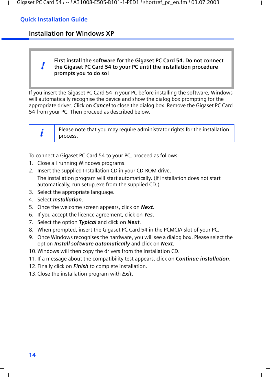 14Quick Installation GuideGigaset PC Card 54 / -- / A31008-E505-B101-1-PED1 / shortref_pc_en.fm / 03.07.2003Installation for Windows XPIf you insert the Gigaset PC Card 54 in your PC before installing the software, Windows will automatically recognise the device and show the dialog box prompting for the appropriate driver. Click on Cancel to close the dialog box. Remove the Gigaset PC Card 54 from your PC. Then proceed as described below.To connect a Gigaset PC Card 54 to your PC, proceed as follows:1. Close all running Windows programs.2. Insert the supplied Installation CD in your CD-ROM drive.The installation program will start automatically. (If installation does not start automatically, run setup.exe from the supplied CD.)3. Select the appropriate language.4. Select Installation.5. Once the welcome screen appears, click on Next.6. If you accept the licence agreement, click on Yes.7. Select the option Typical and click on Next.8. When prompted, insert the Gigaset PC Card 54 in the PCMCIA slot of your PC.9. Once Windows recognises the hardware, you will see a dialog box. Please select the option Install software automatically and click on Next.10.Windows will then copy the drivers from the Installation CD.11.If a message about the compatibility test appears, click on Continue installation.12.Finally click on Finish to complete installation.13.Close the installation program with Exit.iPlease note that you may require administrator rights for the installation process.First install the software for the Gigaset PC Card 54. Do not connect the Gigaset PC Card 54 to your PC until the installation procedure prompts you to do so!!