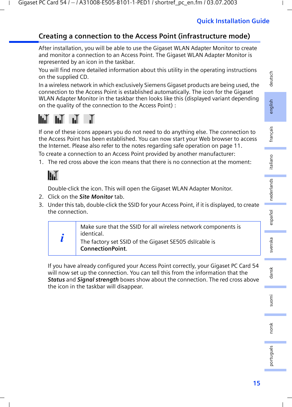 15Quick Installation GuideGigaset PC Card 54 / -- / A31008-E505-B101-1-PED1 / shortref_pc_en.fm / 03.07.2003deutschenglishfrançaisitalianonederlandsespañolsuomi dansk svenskanorskportuguésCreating a connection to the Access Point (infrastructure mode)After installation, you will be able to use the Gigaset WLAN Adapter Monitor to create and monitor a connection to an Access Point. The Gigaset WLAN Adapter Monitor is represented by an icon in the taskbar.You will find more detailed information about this utility in the operating instructions on the supplied CD.In a wireless network in which exclusively Siemens Gigaset products are being used, the connection to the Access Point is established automatically. The icon for the Gigaset WLAN Adapter Monitor in the taskbar then looks like this (displayed variant depending on the quality of the connection to the Access Point) :If one of these icons appears you do not need to do anything else. The connection to the Access Point has been established. You can now start your Web browser to access the Internet. Please also refer to the notes regarding safe operation on page 11.To create a connection to an Access Point provided by another manufacturer:1. The red cross above the icon means that there is no connection at the moment:Double-click the icon. This will open the Gigaset WLAN Adapter Monitor.2. Click on the Site Monitor tab.3. Under this tab, double-click the SSID for your Access Point, if it is displayed, to create the connection.If you have already configured your Access Point correctly, your Gigaset PC Card 54 will now set up the connection. You can tell this from the information that the Status and Signal strength boxes show about the connection. The red cross above the icon in the taskbar will disappear.iMake sure that the SSID for all wireless network components is identical. The factory set SSID of the Gigaset SE505 dsl/cable is ConnectionPoint. 