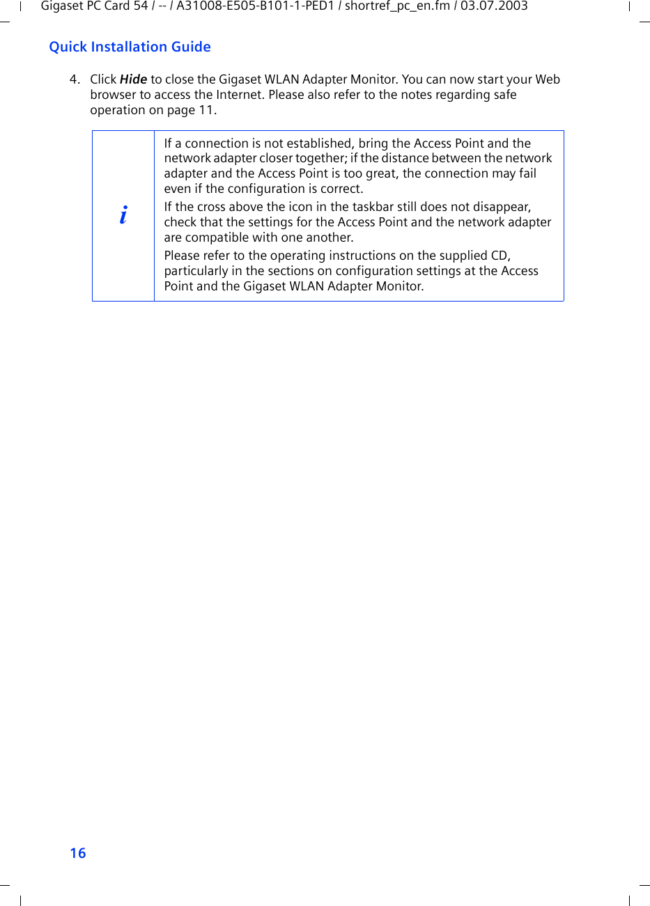 16Quick Installation GuideGigaset PC Card 54 / -- / A31008-E505-B101-1-PED1 / shortref_pc_en.fm / 03.07.20034. Click Hide to close the Gigaset WLAN Adapter Monitor. You can now start your Web browser to access the Internet. Please also refer to the notes regarding safe operation on page 11.iIf a connection is not established, bring the Access Point and the network adapter closer together; if the distance between the network adapter and the Access Point is too great, the connection may fail even if the configuration is correct.If the cross above the icon in the taskbar still does not disappear, check that the settings for the Access Point and the network adapter are compatible with one another.Please refer to the operating instructions on the supplied CD, particularly in the sections on configuration settings at the Access Point and the Gigaset WLAN Adapter Monitor.