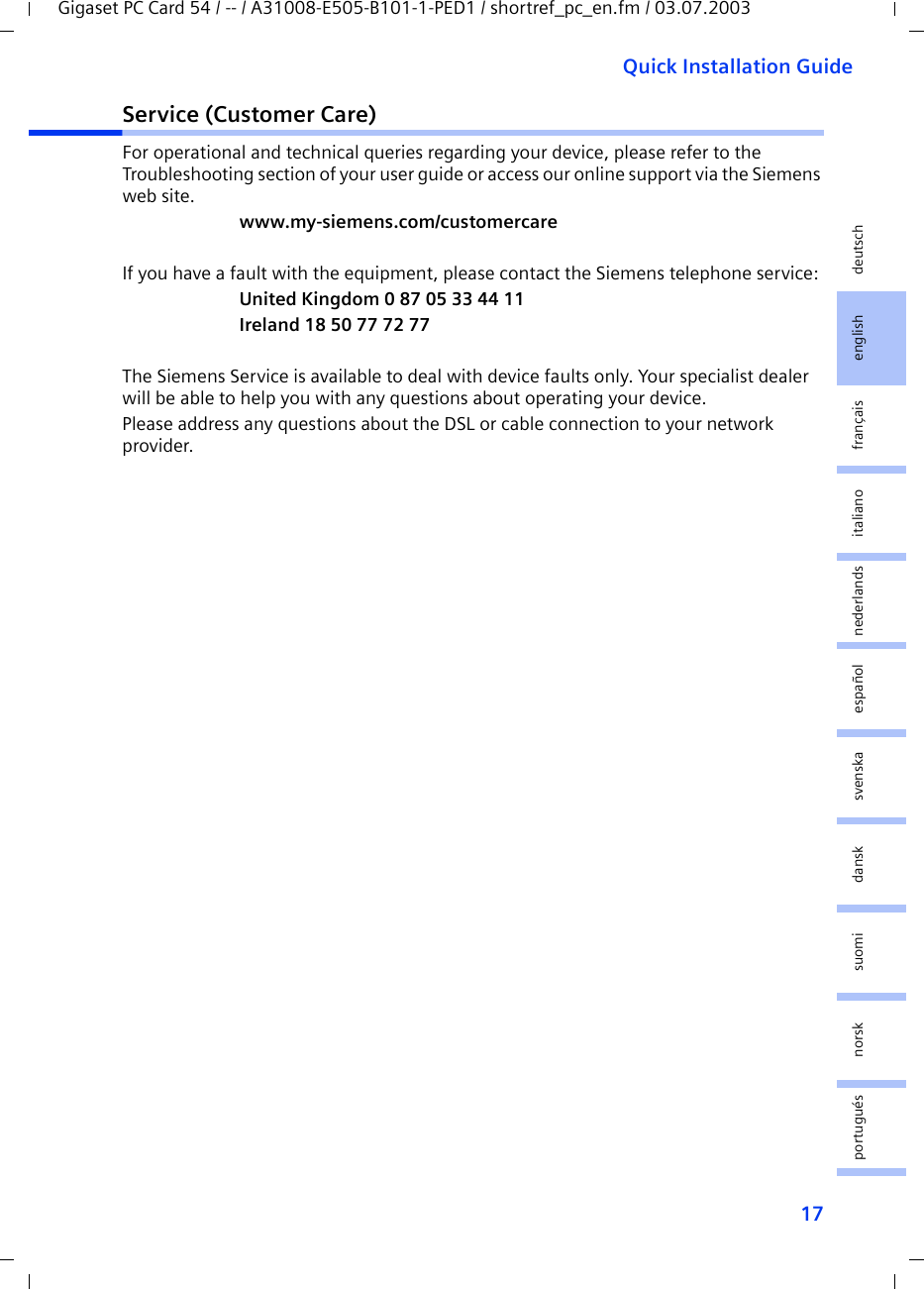 17Quick Installation GuideGigaset PC Card 54 / -- / A31008-E505-B101-1-PED1 / shortref_pc_en.fm / 03.07.2003deutschenglishfrançaisitalianonederlandsespañolsuomi dansk svenskanorskportuguésService (Customer Care)For operational and technical queries regarding your device, please refer to the Troubleshooting section of your user guide or access our online support via the Siemens web site.www.my-siemens.com/customercareIf you have a fault with the equipment, please contact the Siemens telephone service:United Kingdom 0 87 05 33 44 11Ireland 18 50 77 72 77The Siemens Service is available to deal with device faults only. Your specialist dealer will be able to help you with any questions about operating your device.Please address any questions about the DSL or cable connection to your network provider.