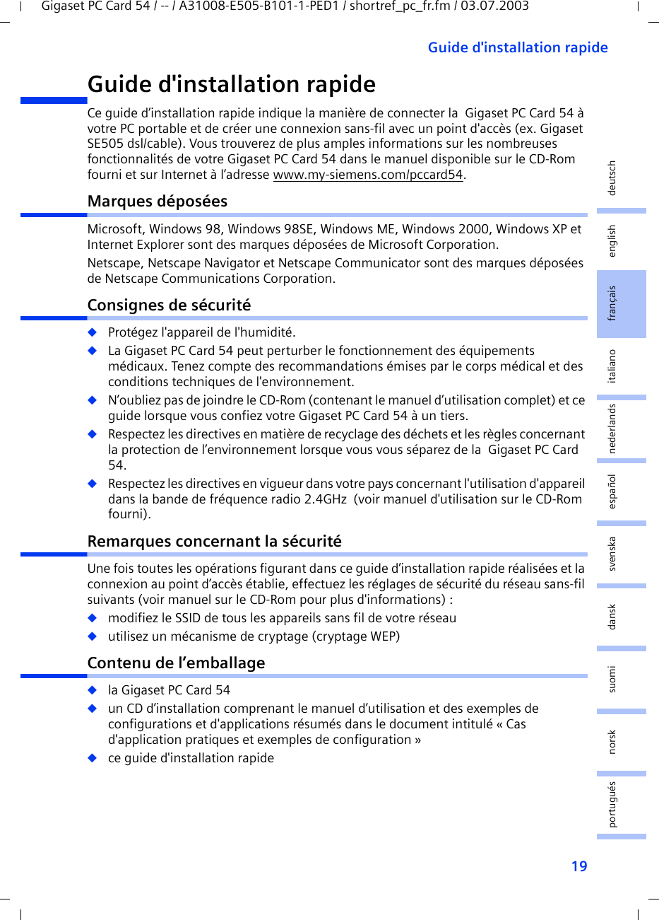 19Guide d&apos;installation rapideGigaset PC Card 54 / -- / A31008-E505-B101-1-PED1 / shortref_pc_fr.fm / 03.07.2003deutschenglishfrançaisitalianonederlandsespañolsuomi dansk svenskanorskportuguésGuide d&apos;installation rapideCe guide d’installation rapide indique la manière de connecter la  Gigaset PC Card 54 à votre PC portable et de créer une connexion sans-fil avec un point d&apos;accès (ex. Gigaset SE505 dsl/cable). Vous trouverez de plus amples informations sur les nombreuses fonctionnalités de votre Gigaset PC Card 54 dans le manuel disponible sur le CD-Rom fourni et sur Internet à l’adresse www.my-siemens.com/pccard54.Marques déposéesMicrosoft, Windows 98, Windows 98SE, Windows ME, Windows 2000, Windows XP et Internet Explorer sont des marques déposées de Microsoft Corporation.Netscape, Netscape Navigator et Netscape Communicator sont des marques déposées de Netscape Communications Corporation.Consignes de sécurité◆Protégez l&apos;appareil de l&apos;humidité.◆La Gigaset PC Card 54 peut perturber le fonctionnement des équipements médicaux. Tenez compte des recommandations émises par le corps médical et des conditions techniques de l&apos;environnement.◆N’oubliez pas de joindre le CD-Rom (contenant le manuel d’utilisation complet) et ce guide lorsque vous confiez votre Gigaset PC Card 54 à un tiers.◆Respectez les directives en matière de recyclage des déchets et les règles concernant la protection de l’environnement lorsque vous vous séparez de la  Gigaset PC Card 54.◆Respectez les directives en vigueur dans votre pays concernant l&apos;utilisation d&apos;appareil dans la bande de fréquence radio 2.4GHz  (voir manuel d&apos;utilisation sur le CD-Rom fourni).Remarques concernant la sécuritéUne fois toutes les opérations figurant dans ce guide d’installation rapide réalisées et la connexion au point d’accès établie, effectuez les réglages de sécurité du réseau sans-fil suivants (voir manuel sur le CD-Rom pour plus d&apos;informations) :◆modifiez le SSID de tous les appareils sans fil de votre réseau◆utilisez un mécanisme de cryptage (cryptage WEP)Contenu de l’emballage◆la Gigaset PC Card 54◆un CD d’installation comprenant le manuel d’utilisation et des exemples de configurations et d&apos;applications résumés dans le document intitulé « Cas d&apos;application pratiques et exemples de configuration »◆ce guide d&apos;installation rapide