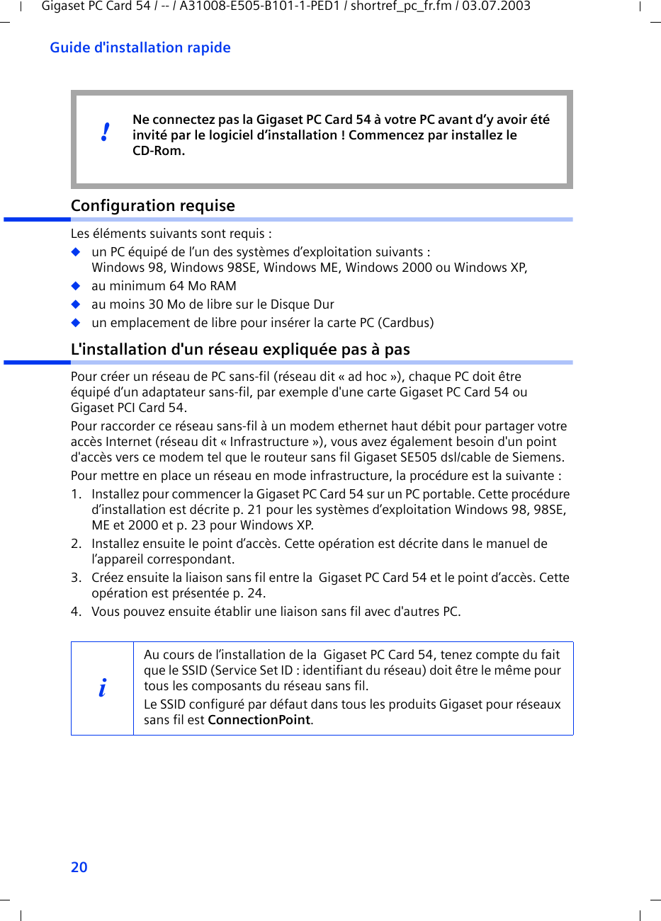 20Guide d&apos;installation rapideGigaset PC Card 54 / -- / A31008-E505-B101-1-PED1 / shortref_pc_fr.fm / 03.07.2003Configuration requiseLes éléments suivants sont requis : ◆un PC équipé de l’un des systèmes d’exploitation suivants : Windows 98, Windows 98SE, Windows ME, Windows 2000 ou Windows XP,◆au minimum 64 Mo RAM◆au moins 30 Mo de libre sur le Disque Dur◆un emplacement de libre pour insérer la carte PC (Cardbus)L&apos;installation d&apos;un réseau expliquée pas à pasPour créer un réseau de PC sans-fil (réseau dit « ad hoc »), chaque PC doit être équipé d’un adaptateur sans-fil, par exemple d&apos;une carte Gigaset PC Card 54 ou Gigaset PCI Card 54. Pour raccorder ce réseau sans-fil à un modem ethernet haut débit pour partager votre accès Internet (réseau dit « Infrastructure »), vous avez également besoin d&apos;un point d&apos;accès vers ce modem tel que le routeur sans fil Gigaset SE505 dsl/cable de Siemens. Pour mettre en place un réseau en mode infrastructure, la procédure est la suivante :1. Installez pour commencer la Gigaset PC Card 54 sur un PC portable. Cette procédure d’installation est décrite p. 21 pour les systèmes d’exploitation Windows 98, 98SE, ME et 2000 et p. 23 pour Windows XP. 2. Installez ensuite le point d’accès. Cette opération est décrite dans le manuel de l’appareil correspondant.3. Créez ensuite la liaison sans fil entre la  Gigaset PC Card 54 et le point d’accès. Cette opération est présentée p. 24.4. Vous pouvez ensuite établir une liaison sans fil avec d&apos;autres PC. Ne connectez pas la Gigaset PC Card 54 à votre PC avant d’y avoir été invité par le logiciel d’installation ! Commencez par installez le CD-Rom.!iAu cours de l’installation de la  Gigaset PC Card 54, tenez compte du fait que le SSID (Service Set ID : identifiant du réseau) doit être le même pour tous les composants du réseau sans fil. Le SSID configuré par défaut dans tous les produits Gigaset pour réseaux sans fil est ConnectionPoint. 