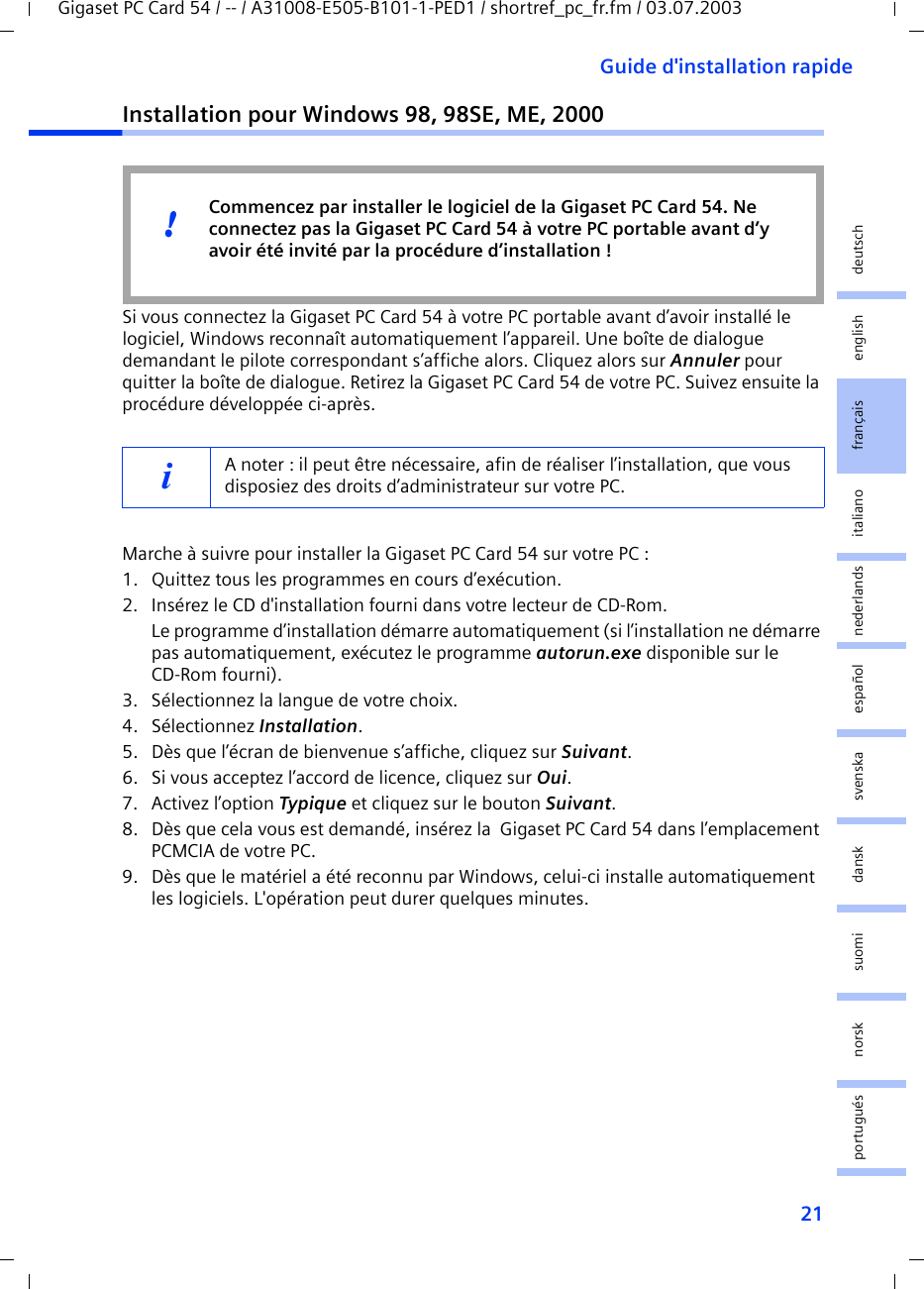 21Guide d&apos;installation rapideGigaset PC Card 54 / -- / A31008-E505-B101-1-PED1 / shortref_pc_fr.fm / 03.07.2003deutschenglishfrançaisitalianonederlandsespañolsuomi dansk svenskanorskportuguésInstallation pour Windows 98, 98SE, ME, 2000Si vous connectez la Gigaset PC Card 54 à votre PC portable avant d’avoir installé le logiciel, Windows reconnaît automatiquement l’appareil. Une boîte de dialogue demandant le pilote correspondant s’affiche alors. Cliquez alors sur Annuler pour quitter la boîte de dialogue. Retirez la Gigaset PC Card 54 de votre PC. Suivez ensuite la procédure développée ci-après.Marche à suivre pour installer la Gigaset PC Card 54 sur votre PC :1. Quittez tous les programmes en cours d’exécution.2. Insérez le CD d&apos;installation fourni dans votre lecteur de CD-Rom.Le programme d’installation démarre automatiquement (si l’installation ne démarre pas automatiquement, exécutez le programme autorun.exe disponible sur le CD-Rom fourni).3. Sélectionnez la langue de votre choix.4. Sélectionnez Installation.5. Dès que l’écran de bienvenue s’affiche, cliquez sur Suivant.6. Si vous acceptez l’accord de licence, cliquez sur Oui.7. Activez l’option Typique et cliquez sur le bouton Suivant.8. Dès que cela vous est demandé, insérez la  Gigaset PC Card 54 dans l’emplacement PCMCIA de votre PC.9. Dès que le matériel a été reconnu par Windows, celui-ci installe automatiquement les logiciels. L&apos;opération peut durer quelques minutes.iA noter : il peut être nécessaire, afin de réaliser l’installation, que vous disposiez des droits d’administrateur sur votre PC.Commencez par installer le logiciel de la Gigaset PC Card 54. Ne connectez pas la Gigaset PC Card 54 à votre PC portable avant d’y avoir été invité par la procédure d’installation !!