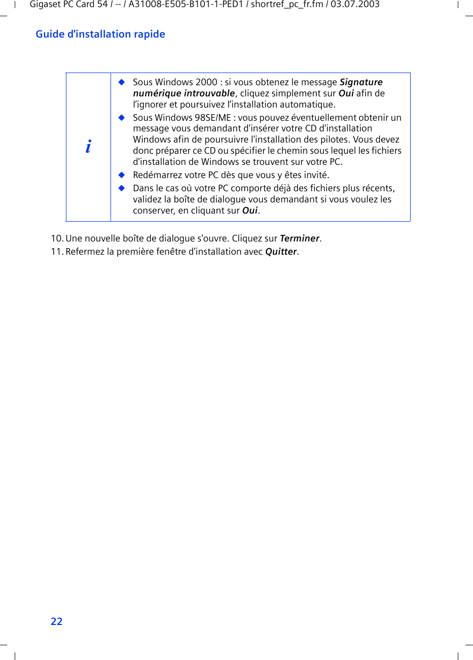 22Guide d&apos;installation rapideGigaset PC Card 54 / -- / A31008-E505-B101-1-PED1 / shortref_pc_fr.fm / 03.07.200310.Une nouvelle boîte de dialogue s&apos;ouvre. Cliquez sur Terminer.11.Refermez la première fenêtre d&apos;installation avec Quitter.i◆Sous Windows 2000 : si vous obtenez le message Signature numérique introuvable, cliquez simplement sur Oui afin de l’ignorer et poursuivez l’installation automatique. ◆Sous Windows 98SE/ME : vous pouvez éventuellement obtenir un message vous demandant d&apos;insérer votre CD d&apos;installation Windows afin de poursuivre l&apos;installation des pilotes. Vous devez donc préparer ce CD ou spécifier le chemin sous lequel les fichiers d&apos;installation de Windows se trouvent sur votre PC.◆Redémarrez votre PC dès que vous y êtes invité.◆Dans le cas où votre PC comporte déjà des fichiers plus récents, validez la boîte de dialogue vous demandant si vous voulez les conserver, en cliquant sur Oui.