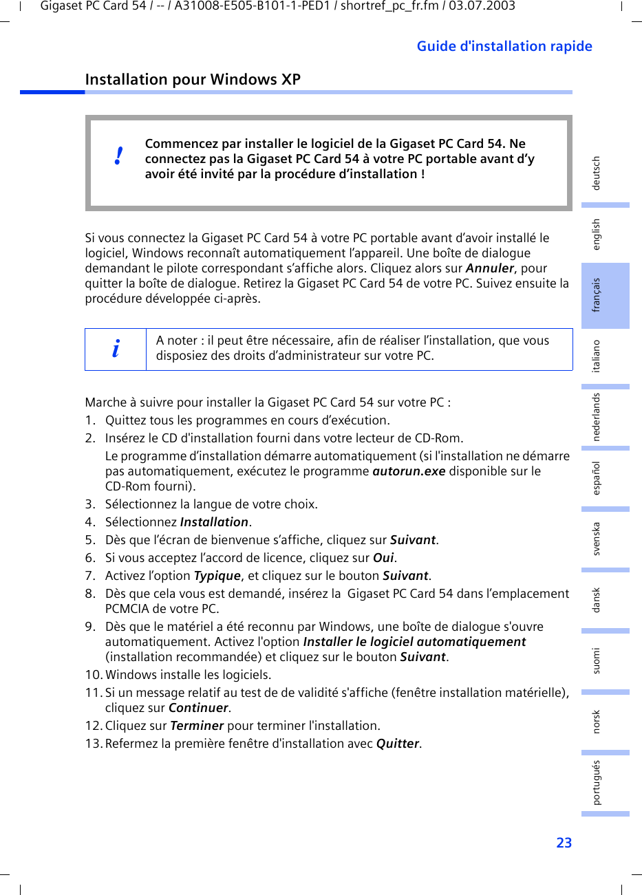 23Guide d&apos;installation rapideGigaset PC Card 54 / -- / A31008-E505-B101-1-PED1 / shortref_pc_fr.fm / 03.07.2003deutschenglishfrançaisitalianonederlandsespañolsuomi dansk svenskanorskportuguésInstallation pour Windows XPSi vous connectez la Gigaset PC Card 54 à votre PC portable avant d’avoir installé le logiciel, Windows reconnaît automatiquement l’appareil. Une boîte de dialogue demandant le pilote correspondant s’affiche alors. Cliquez alors sur Annuler, pour quitter la boîte de dialogue. Retirez la Gigaset PC Card 54 de votre PC. Suivez ensuite la procédure développée ci-après.Marche à suivre pour installer la Gigaset PC Card 54 sur votre PC :1. Quittez tous les programmes en cours d’exécution.2. Insérez le CD d&apos;installation fourni dans votre lecteur de CD-Rom.Le programme d’installation démarre automatiquement (si l&apos;installation ne démarre pas automatiquement, exécutez le programme autorun.exe disponible sur le CD-Rom fourni).3. Sélectionnez la langue de votre choix.4. Sélectionnez Installation.5. Dès que l’écran de bienvenue s’affiche, cliquez sur Suivant.6. Si vous acceptez l’accord de licence, cliquez sur Oui.7. Activez l’option Typique, et cliquez sur le bouton Suivant.8. Dès que cela vous est demandé, insérez la  Gigaset PC Card 54 dans l’emplacement PCMCIA de votre PC.9. Dès que le matériel a été reconnu par Windows, une boîte de dialogue s&apos;ouvre automatiquement. Activez l&apos;option Installer le logiciel automatiquement (installation recommandée) et cliquez sur le bouton Suivant.10.Windows installe les logiciels.11. Si un message relatif au test de de validité s&apos;affiche (fenêtre installation matérielle), cliquez sur Continuer.12. Cliquez sur Terminer pour terminer l&apos;installation.13.Refermez la première fenêtre d&apos;installation avec Quitter.iA noter : il peut être nécessaire, afin de réaliser l’installation, que vous disposiez des droits d’administrateur sur votre PC.Commencez par installer le logiciel de la Gigaset PC Card 54. Ne connectez pas la Gigaset PC Card 54 à votre PC portable avant d’y avoir été invité par la procédure d’installation !!