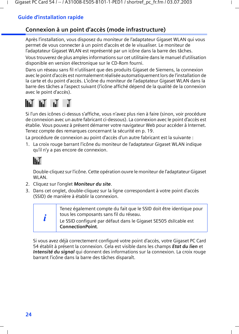 24Guide d&apos;installation rapideGigaset PC Card 54 / -- / A31008-E505-B101-1-PED1 / shortref_pc_fr.fm / 03.07.2003Connexion à un point d’accès (mode infrastructure)Après l’installation, vous disposez du moniteur de l’adaptateur Gigaset WLAN qui vous permet de vous connecter à un point d’accès et de le visualiser. Le moniteur de l’adaptateur Gigaset WLAN est représenté par un icône dans la barre des tâches.Vous trouverez de plus amples informations sur cet utilitaire dans le manuel d&apos;utilisation disponible en version électronique sur le CD-Rom fourni.Dans un réseau sans fil n’utilisant que des produits Gigaset de Siemens, la connexion avec le point d’accès est normalement réalisée automatiquement lors de l&apos;installation de la carte et du point d&apos;accès. L&apos;icône du moniteur de l’adaptateur Gigaset WLAN dans la barre des tâches a l’aspect suivant (l&apos;icône affiché dépend de la qualité de la connexion avec le point d&apos;accès).  Si l’un des icônes ci-dessus s’affiche, vous n’avez plus rien à faire (sinon, voir procédure de connexion avec un autre fabricant ci-dessous). La connexion avec le point d’accès est établie. Vous pouvez à présent démarrer votre navigateur Web pour accéder à Internet. Tenez compte des remarques concernant la sécurité en p. 19.La procédure de connexion au point d&apos;accès d&apos;un autre fabricant est la suivante : 1. La croix rouge barrant l&apos;icône du moniteur de l’adaptateur Gigaset WLAN indique qu&apos;il n&apos;y a pas encore de connexion.Double-cliquez sur l&apos;icône. Cette opération ouvre le moniteur de l’adaptateur Gigaset WLAN.2. Cliquez sur l’onglet Moniteur du site.3. Dans cet onglet, double-cliquez sur la ligne correspondant à votre point d&apos;accès (SSID) de manière à établir la connexion.Si vous avez déjà correctement configuré votre point d&apos;accès, votre Gigaset PC Card 54 établit à présent la connexion. Cela est visible dans les champs Etat du lien et Intensité du signal qui donnent des informations sur la connexion. La croix rouge barrant l&apos;icône dans la barre des tâches disparaît.iTenez également compte du fait que le SSID doit être identique pour tous les composants sans fil du réseau. Le SSID configuré par défaut dans le Gigaset SE505 dsl/cable est ConnectionPoint. 