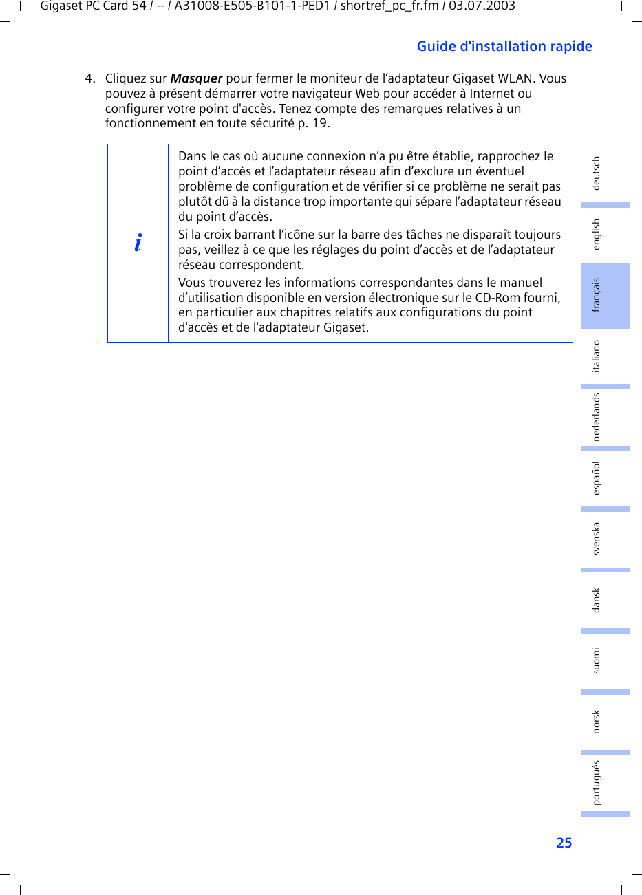 25Guide d&apos;installation rapideGigaset PC Card 54 / -- / A31008-E505-B101-1-PED1 / shortref_pc_fr.fm / 03.07.2003deutschenglishfrançaisitalianonederlandsespañolsuomi dansk svenskanorskportugués4. Cliquez sur Masquer pour fermer le moniteur de l’adaptateur Gigaset WLAN. Vous pouvez à présent démarrer votre navigateur Web pour accéder à Internet ou configurer votre point d&apos;accès. Tenez compte des remarques relatives à un fonctionnement en toute sécurité p. 19.iDans le cas où aucune connexion n’a pu être établie, rapprochez le point d’accès et l’adaptateur réseau afin d’exclure un éventuel problème de configuration et de vérifier si ce problème ne serait pas plutôt dû à la distance trop importante qui sépare l’adaptateur réseau du point d’accès.Si la croix barrant l’icône sur la barre des tâches ne disparaît toujours pas, veillez à ce que les réglages du point d’accès et de l’adaptateur réseau correspondent.Vous trouverez les informations correspondantes dans le manuel d’utilisation disponible en version électronique sur le CD-Rom fourni, en particulier aux chapitres relatifs aux configurations du point d&apos;accès et de l&apos;adaptateur Gigaset.