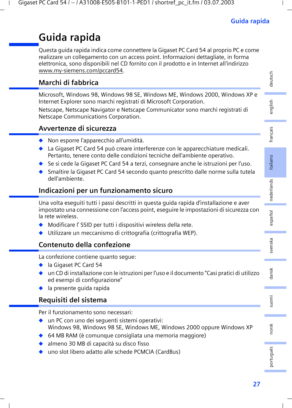 27Guida rapidaGigaset PC Card 54 / -- / A31008-E505-B101-1-PED1 / shortref_pc_it.fm / 03.07.2003deutschenglishfrançaisitalianonederlandsespañolsuomi dansk svenskanorskportuguésGuida rapida Questa guida rapida indica come connettere la Gigaset PC Card 54 al proprio PC e come realizzare un collegamento con un access point. Informazioni dettagliate, in forma elettronica, sono disponibili nel CD fornito con il prodotto e in Internet all&apos;indirizzo www.my-siemens.com/pccard54.Marchi di fabbricaMicrosoft, Windows 98, Windows 98 SE, Windows ME, Windows 2000, Windows XP e Internet Explorer sono marchi registrati di Microsoft Corporation.Netscape, Netscape Navigator e Netscape Communicator sono marchi registrati di Netscape Communications Corporation.Avvertenze di sicurezza◆Non esporre l&apos;apparecchio all’umidità.◆La Gigaset PC Card 54 può creare interferenze con le apparecchiature medicali. Pertanto, tenere conto delle condizioni tecniche dell&apos;ambiente operativo.◆Se si cede la Gigaset PC Card 54 a terzi, consegnare anche le istruzioni per l’uso.◆Smaltire la Gigaset PC Card 54 secondo quanto prescritto dalle norme sulla tutela dell&apos;ambiente.Indicazioni per un funzionamento sicuroUna volta eseguiti tutti i passi descritti in questa guida rapida d’installazione e aver impostato una connessione con l’access point, eseguire le impostazioni di sicurezza con la rete wireless.◆Modificare l’ SSID per tutti i dispositivi wireless della rete.◆Utilizzare un meccanismo di crittografia (crittografia WEP).Contenuto della confezioneLa confezione contiene quanto segue:◆la Gigaset PC Card 54◆un CD di installazione con le istruzioni per l’uso e il documento “Casi pratici di utilizzo ed esempi di configurazione”◆la presente guida rapidaRequisiti del sistemaPer il funzionamento sono necessari: ◆un PC con uno dei seguenti sistemi operativi: Windows 98, Windows 98 SE, Windows ME, Windows 2000 oppure Windows XP◆64 MB RAM (è comunque consigliata una memoria maggiore)◆almeno 30 MB di capacità su disco fisso◆uno slot libero adatto alle schede PCMCIA (CardBus)