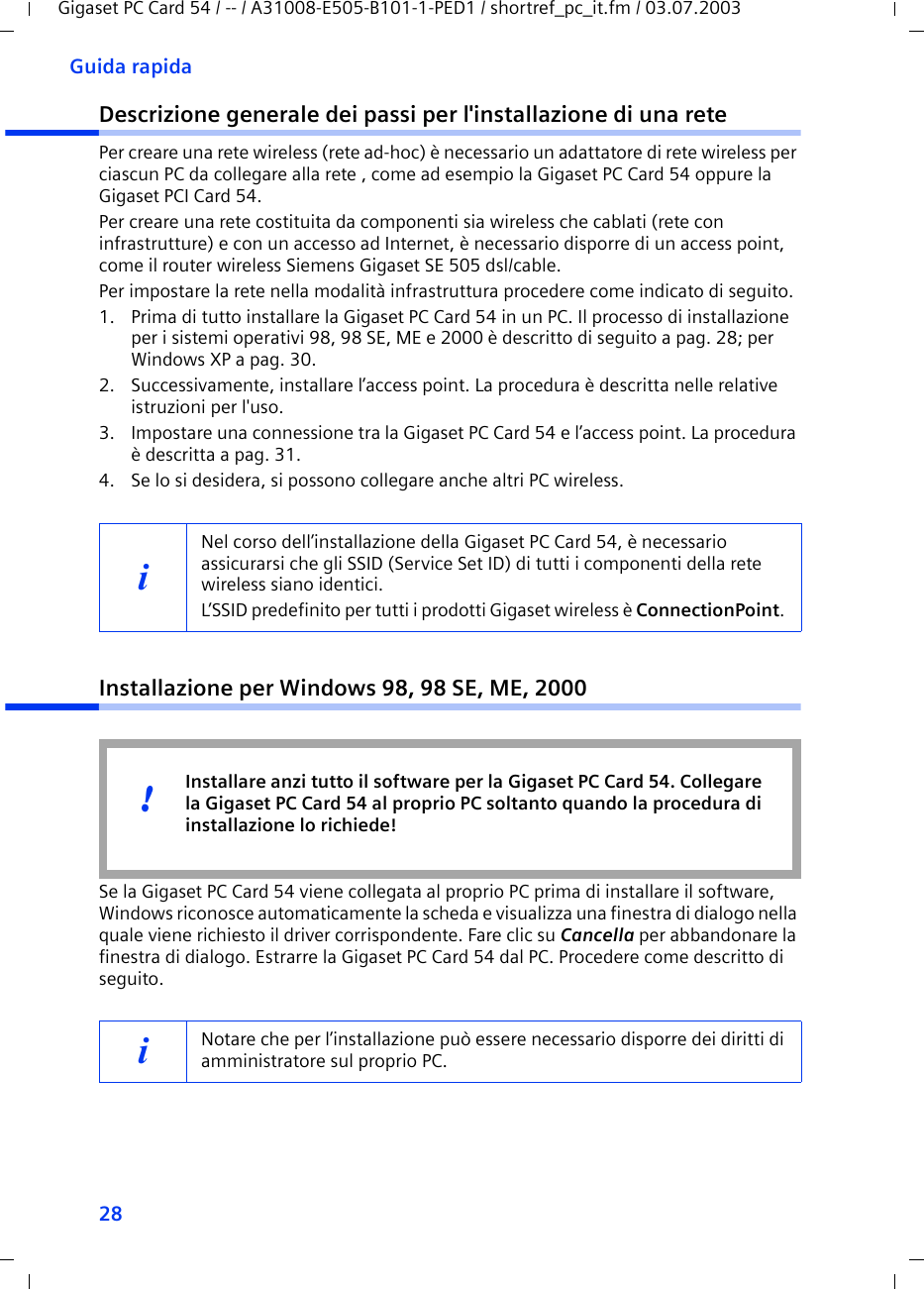 28Guida rapidaGigaset PC Card 54 / -- / A31008-E505-B101-1-PED1 / shortref_pc_it.fm / 03.07.2003Descrizione generale dei passi per l&apos;installazione di una retePer creare una rete wireless (rete ad-hoc) è necessario un adattatore di rete wireless per ciascun PC da collegare alla rete , come ad esempio la Gigaset PC Card 54 oppure la Gigaset PCI Card 54.Per creare una rete costituita da componenti sia wireless che cablati (rete con infrastrutture) e con un accesso ad Internet, è necessario disporre di un access point, come il router wireless Siemens Gigaset SE 505 dsl/cable.Per impostare la rete nella modalità infrastruttura procedere come indicato di seguito. 1. Prima di tutto installare la Gigaset PC Card 54 in un PC. Il processo di installazione per i sistemi operativi 98, 98 SE, ME e 2000 è descritto di seguito a pag. 28; per Windows XP a pag. 30. 2. Successivamente, installare l’access point. La procedura è descritta nelle relative istruzioni per l&apos;uso.3. Impostare una connessione tra la Gigaset PC Card 54 e l’access point. La procedura è descritta a pag. 31.4. Se lo si desidera, si possono collegare anche altri PC wireless. Installazione per Windows 98, 98 SE, ME, 2000Se la Gigaset PC Card 54 viene collegata al proprio PC prima di installare il software, Windows riconosce automaticamente la scheda e visualizza una finestra di dialogo nella quale viene richiesto il driver corrispondente. Fare clic su Cancella per abbandonare la finestra di dialogo. Estrarre la Gigaset PC Card 54 dal PC. Procedere come descritto di seguito.iNel corso dell’installazione della Gigaset PC Card 54, è necessario assicurarsi che gli SSID (Service Set ID) di tutti i componenti della rete wireless siano identici. L’SSID predefinito per tutti i prodotti Gigaset wireless è ConnectionPoint. iNotare che per l’installazione può essere necessario disporre dei diritti di amministratore sul proprio PC. Installare anzi tutto il software per la Gigaset PC Card 54. Collegare la Gigaset PC Card 54 al proprio PC soltanto quando la procedura di installazione lo richiede!!