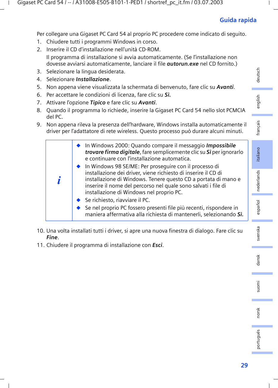 29Guida rapidaGigaset PC Card 54 / -- / A31008-E505-B101-1-PED1 / shortref_pc_it.fm / 03.07.2003deutschenglishfrançaisitalianonederlandsespañolsuomi dansk svenskanorskportuguésPer collegare una Gigaset PC Card 54 al proprio PC procedere come indicato di seguito. 1. Chiudere tutti i programmi Windows in corso.2. Inserire il CD d&apos;installazione nell&apos;unità CD-ROM.Il programma di installazione si avvia automaticamente. (Se l’installazione non dovesse avviarsi automaticamente, lanciare il file autorun.exe nel CD fornito.)3. Selezionare la lingua desiderata.4. Selezionare Installazione.5. Non appena viene visualizzata la schermata di benvenuto, fare clic su Avanti.6. Per accettare le condizioni di licenza, fare clic su Sì.7. Attivare l’opzione Tipico e fare clic su Avanti.8. Quando il programma lo richiede, inserire la Gigaset PC Card 54 nello slot PCMCIA del PC.9. Non appena rileva la presenza dell’hardware, Windows installa automaticamente il driver per l’adattatore di rete wireless. Questo processo può durare alcuni minuti.10. Una volta installati tutti i driver, si apre una nuova finestra di dialogo. Fare clic su Fine.11. Chiudere il programma di installazione con Esci.i◆In Windows 2000: Quando compare il messaggio Impossibile trovare firma digitale, fare semplicemente clic su Sì per ignorarlo e continuare con l’installazione automatica. ◆In Windows 98 SE/ME: Per proseguire con il processo di installazione dei driver, viene richiesto di inserire il CD di installazione di Windows. Tenere questo CD a portata di mano e inserire il nome del percorso nel quale sono salvati i file di installazione di Windows nel proprio PC.◆Se richiesto, riavviare il PC.◆Se nel proprio PC fossero presenti file più recenti, rispondere in maniera affermativa alla richiesta di mantenerli, selezionando Sì.