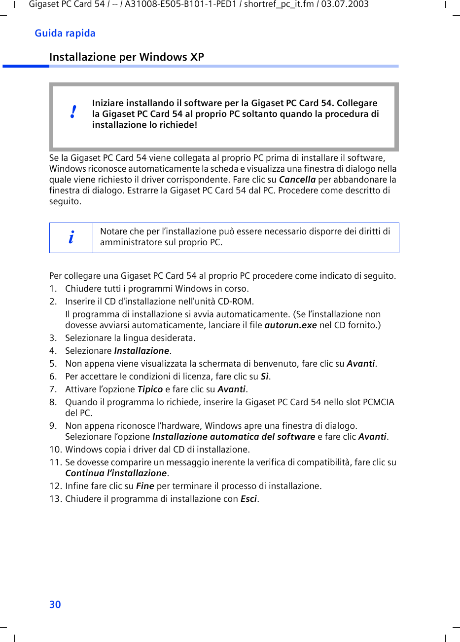 30Guida rapidaGigaset PC Card 54 / -- / A31008-E505-B101-1-PED1 / shortref_pc_it.fm / 03.07.2003Installazione per Windows XPSe la Gigaset PC Card 54 viene collegata al proprio PC prima di installare il software, Windows riconosce automaticamente la scheda e visualizza una finestra di dialogo nella quale viene richiesto il driver corrispondente. Fare clic su Cancella per abbandonare la finestra di dialogo. Estrarre la Gigaset PC Card 54 dal PC. Procedere come descritto di seguito.Per collegare una Gigaset PC Card 54 al proprio PC procedere come indicato di seguito. 1. Chiudere tutti i programmi Windows in corso.2. Inserire il CD d&apos;installazione nell&apos;unità CD-ROM.Il programma di installazione si avvia automaticamente. (Se l’installazione non dovesse avviarsi automaticamente, lanciare il file autorun.exe nel CD fornito.)3. Selezionare la lingua desiderata.4. Selezionare Installazione.5. Non appena viene visualizzata la schermata di benvenuto, fare clic su Avanti.6. Per accettare le condizioni di licenza, fare clic su Sì.7. Attivare l’opzione Tipico e fare clic su Avanti.8. Quando il programma lo richiede, inserire la Gigaset PC Card 54 nello slot PCMCIA del PC.9. Non appena riconosce l’hardware, Windows apre una finestra di dialogo. Selezionare l’opzione Installazione automatica del software e fare clic Avanti.10. Windows copia i driver dal CD di installazione.11. Se dovesse comparire un messaggio inerente la verifica di compatibilità, fare clic su Continua l’installazione.12. Infine fare clic su Fine per terminare il processo di installazione.13. Chiudere il programma di installazione con Esci.iNotare che per l’installazione può essere necessario disporre dei diritti di amministratore sul proprio PC. Iniziare installando il software per la Gigaset PC Card 54. Collegare la Gigaset PC Card 54 al proprio PC soltanto quando la procedura di installazione lo richiede!!