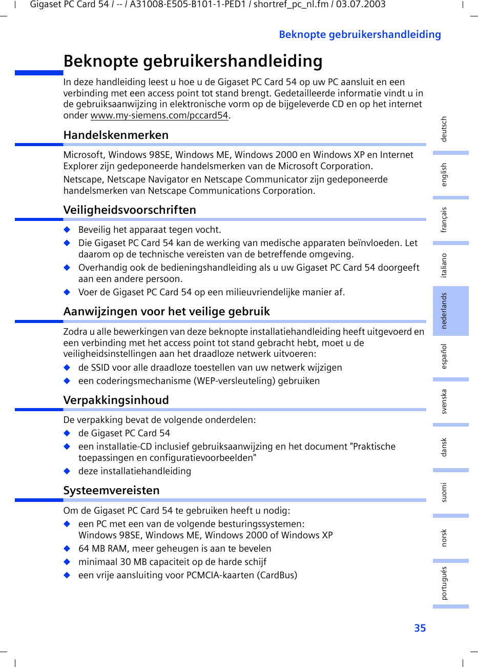 35Beknopte gebruikershandleidingGigaset PC Card 54 / -- / A31008-E505-B101-1-PED1 / shortref_pc_nl.fm / 03.07.2003deutschenglishfrançaisitalianonederlandsespañolsuomi dansk svenskanorskportuguésBeknopte gebruikershandleidingIn deze handleiding leest u hoe u de Gigaset PC Card 54 op uw PC aansluit en een verbinding met een access point tot stand brengt. Gedetailleerde informatie vindt u in de gebruiksaanwijzing in elektronische vorm op de bijgeleverde CD en op het internet onder www.my-siemens.com/pccard54.HandelskenmerkenMicrosoft, Windows 98SE, Windows ME, Windows 2000 en Windows XP en Internet Explorer zijn gedeponeerde handelsmerken van de Microsoft Corporation.Netscape, Netscape Navigator en Netscape Communicator zijn gedeponeerde handelsmerken van Netscape Communications Corporation.Veiligheidsvoorschriften◆Beveilig het apparaat tegen vocht.◆Die Gigaset PC Card 54 kan de werking van medische apparaten beïnvloeden. Let daarom op de technische vereisten van de betreffende omgeving.◆Overhandig ook de bedieningshandleiding als u uw Gigaset PC Card 54 doorgeeft aan een andere persoon.◆Voer de Gigaset PC Card 54 op een milieuvriendelijke manier af.Aanwijzingen voor het veilige gebruikZodra u alle bewerkingen van deze beknopte installatiehandleiding heeft uitgevoerd en een verbinding met het access point tot stand gebracht hebt, moet u de veiligheidsinstellingen aan het draadloze netwerk uitvoeren:◆de SSID voor alle draadloze toestellen van uw netwerk wijzigen◆een coderingsmechanisme (WEP-versleuteling) gebruikenVerpakkingsinhoudDe verpakking bevat de volgende onderdelen:◆de Gigaset PC Card 54◆een installatie-CD inclusief gebruiksaanwijzing en het document &quot;Praktische toepassingen en configuratievoorbeelden&quot;◆deze installatiehandleidingSysteemvereistenOm de Gigaset PC Card 54 te gebruiken heeft u nodig: ◆een PC met een van de volgende besturingssystemen: Windows 98SE, Windows ME, Windows 2000 of Windows XP◆64 MB RAM, meer geheugen is aan te bevelen◆minimaal 30 MB capaciteit op de harde schijf◆een vrije aansluiting voor PCMCIA-kaarten (CardBus)