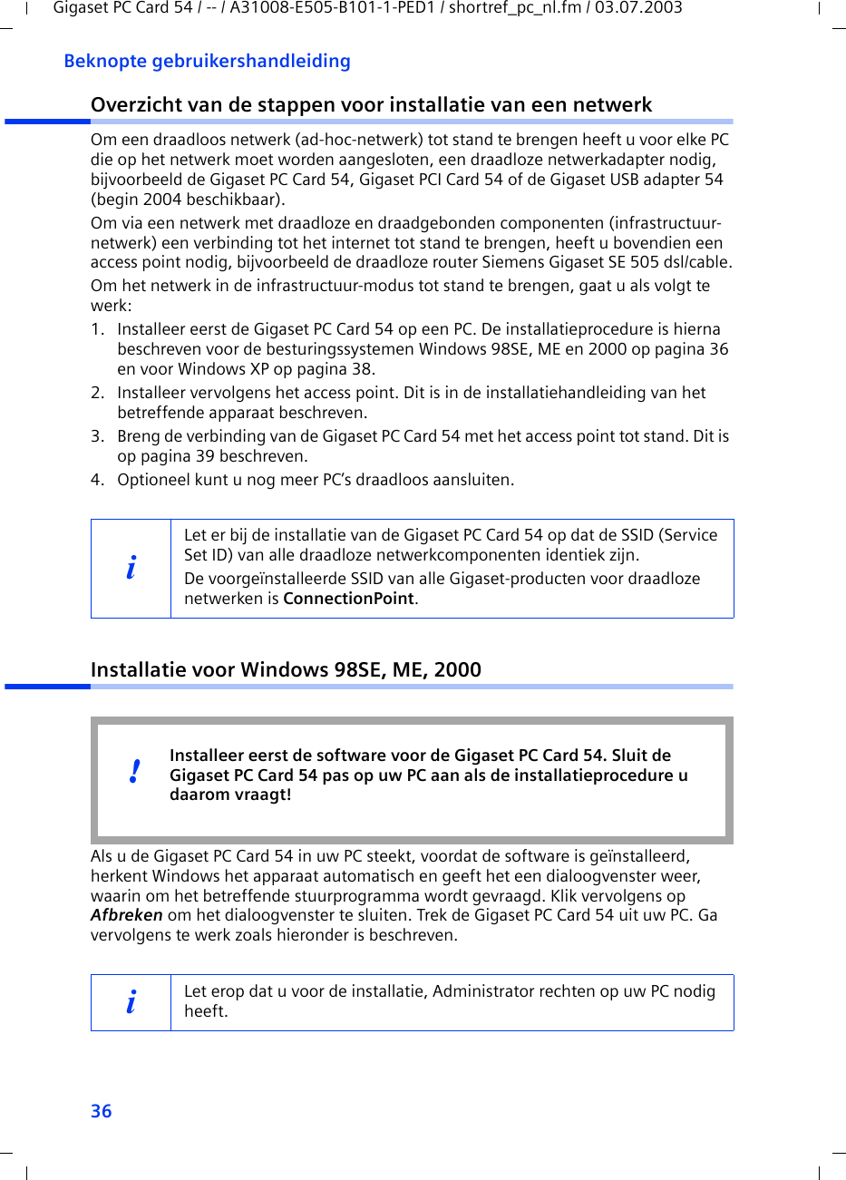 36Beknopte gebruikershandleidingGigaset PC Card 54 / -- / A31008-E505-B101-1-PED1 / shortref_pc_nl.fm / 03.07.2003Overzicht van de stappen voor installatie van een netwerkOm een draadloos netwerk (ad-hoc-netwerk) tot stand te brengen heeft u voor elke PC die op het netwerk moet worden aangesloten, een draadloze netwerkadapter nodig, bijvoorbeeld de Gigaset PC Card 54, Gigaset PCI Card 54 of de Gigaset USB adapter 54 (begin 2004 beschikbaar).Om via een netwerk met draadloze en draadgebonden componenten (infrastructuur-netwerk) een verbinding tot het internet tot stand te brengen, heeft u bovendien een access point nodig, bijvoorbeeld de draadloze router Siemens Gigaset SE 505 dsl/cable.Om het netwerk in de infrastructuur-modus tot stand te brengen, gaat u als volgt te werk:1. Installeer eerst de Gigaset PC Card 54 op een PC. De installatieprocedure is hierna beschreven voor de besturingssystemen Windows 98SE, ME en 2000 op pagina 36 en voor Windows XP op pagina 38. 2. Installeer vervolgens het access point. Dit is in de installatiehandleiding van het betreffende apparaat beschreven.3. Breng de verbinding van de Gigaset PC Card 54 met het access point tot stand. Dit is op pagina 39 beschreven.4. Optioneel kunt u nog meer PC’s draadloos aansluiten. Installatie voor Windows 98SE, ME, 2000Als u de Gigaset PC Card 54 in uw PC steekt, voordat de software is geïnstalleerd, herkent Windows het apparaat automatisch en geeft het een dialoogvenster weer, waarin om het betreffende stuurprogramma wordt gevraagd. Klik vervolgens op Afbreken om het dialoogvenster te sluiten. Trek de Gigaset PC Card 54 uit uw PC. Ga vervolgens te werk zoals hieronder is beschreven.iLet er bij de installatie van de Gigaset PC Card 54 op dat de SSID (Service Set ID) van alle draadloze netwerkcomponenten identiek zijn. De voorgeïnstalleerde SSID van alle Gigaset-producten voor draadloze netwerken is ConnectionPoint. iLet erop dat u voor de installatie, Administrator rechten op uw PC nodig heeft.Installeer eerst de software voor de Gigaset PC Card 54. Sluit de Gigaset PC Card 54 pas op uw PC aan als de installatieprocedure u daarom vraagt!!