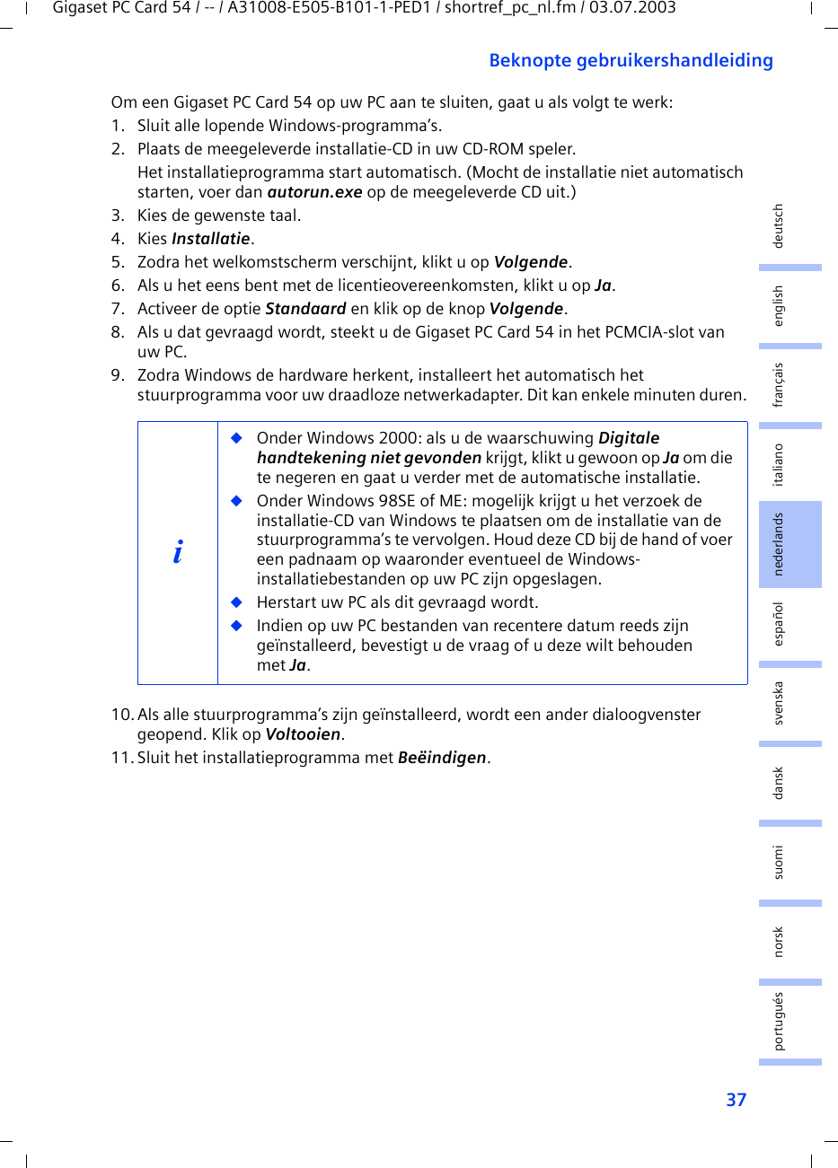 37Beknopte gebruikershandleidingGigaset PC Card 54 / -- / A31008-E505-B101-1-PED1 / shortref_pc_nl.fm / 03.07.2003deutschenglishfrançaisitalianonederlandsespañolsuomi dansk svenskanorskportuguésOm een Gigaset PC Card 54 op uw PC aan te sluiten, gaat u als volgt te werk:1. Sluit alle lopende Windows-programma’s.2. Plaats de meegeleverde installatie-CD in uw CD-ROM speler.Het installatieprogramma start automatisch. (Mocht de installatie niet automatisch starten, voer dan autorun.exe op de meegeleverde CD uit.)3. Kies de gewenste taal.4. Kies Installatie.5. Zodra het welkomstscherm verschijnt, klikt u op Volgende.6. Als u het eens bent met de licentieovereenkomsten, klikt u op Ja.7. Activeer de optie Standaard en klik op de knop Volgende.8. Als u dat gevraagd wordt, steekt u de Gigaset PC Card 54 in het PCMCIA-slot van uw PC.9. Zodra Windows de hardware herkent, installeert het automatisch het stuurprogramma voor uw draadloze netwerkadapter. Dit kan enkele minuten duren.10.Als alle stuurprogramma’s zijn geïnstalleerd, wordt een ander dialoogvenster geopend. Klik op Voltooien.11.Sluit het installatieprogramma met Beëindigen.i◆Onder Windows 2000: als u de waarschuwing Digitale handtekening niet gevonden krijgt, klikt u gewoon op Ja om die te negeren en gaat u verder met de automatische installatie. ◆Onder Windows 98SE of ME: mogelijk krijgt u het verzoek de installatie-CD van Windows te plaatsen om de installatie van de stuurprogramma’s te vervolgen. Houd deze CD bij de hand of voer een padnaam op waaronder eventueel de Windows-installatiebestanden op uw PC zijn opgeslagen.◆Herstart uw PC als dit gevraagd wordt.◆Indien op uw PC bestanden van recentere datum reeds zijn geïnstalleerd, bevestigt u de vraag of u deze wilt behouden met Ja.