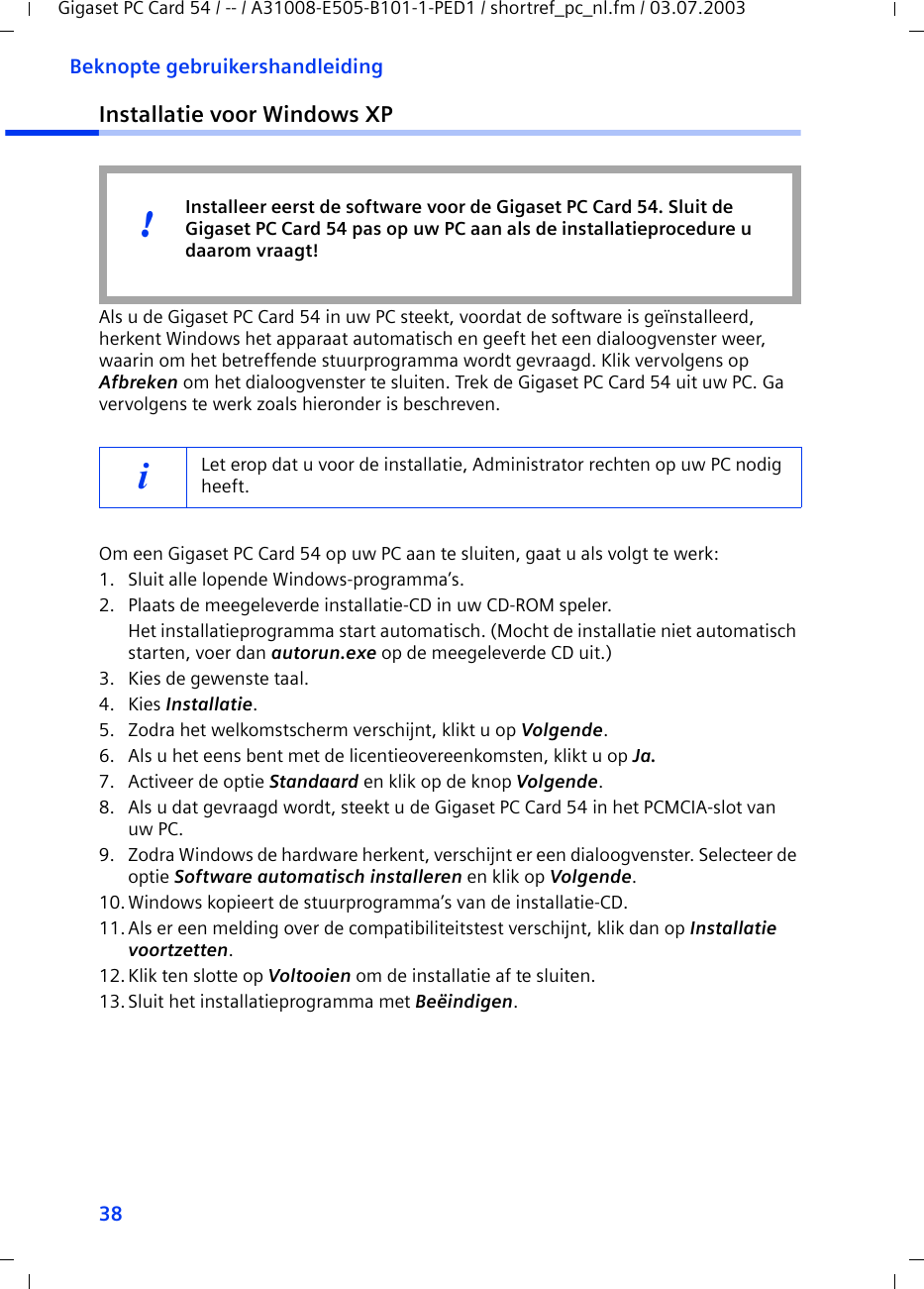 38Beknopte gebruikershandleidingGigaset PC Card 54 / -- / A31008-E505-B101-1-PED1 / shortref_pc_nl.fm / 03.07.2003Installatie voor Windows XPAls u de Gigaset PC Card 54 in uw PC steekt, voordat de software is geïnstalleerd, herkent Windows het apparaat automatisch en geeft het een dialoogvenster weer, waarin om het betreffende stuurprogramma wordt gevraagd. Klik vervolgens op Afbreken om het dialoogvenster te sluiten. Trek de Gigaset PC Card 54 uit uw PC. Ga vervolgens te werk zoals hieronder is beschreven.Om een Gigaset PC Card 54 op uw PC aan te sluiten, gaat u als volgt te werk:1. Sluit alle lopende Windows-programma’s.2. Plaats de meegeleverde installatie-CD in uw CD-ROM speler.Het installatieprogramma start automatisch. (Mocht de installatie niet automatisch starten, voer dan autorun.exe op de meegeleverde CD uit.)3. Kies de gewenste taal.4. Kies Installatie.5. Zodra het welkomstscherm verschijnt, klikt u op Volgende.6. Als u het eens bent met de licentieovereenkomsten, klikt u op Ja.7. Activeer de optie Standaard en klik op de knop Volgende.8. Als u dat gevraagd wordt, steekt u de Gigaset PC Card 54 in het PCMCIA-slot van uw PC.9. Zodra Windows de hardware herkent, verschijnt er een dialoogvenster. Selecteer de optie Software automatisch installeren en klik op Volgende.10.Windows kopieert de stuurprogramma’s van de installatie-CD.11.Als er een melding over de compatibiliteitstest verschijnt, klik dan op Installatie voortzetten.12. Klik ten slotte op Voltooien om de installatie af te sluiten.13.Sluit het installatieprogramma met Beëindigen.iLet erop dat u voor de installatie, Administrator rechten op uw PC nodig heeft.Installeer eerst de software voor de Gigaset PC Card 54. Sluit de Gigaset PC Card 54 pas op uw PC aan als de installatieprocedure u daarom vraagt!!