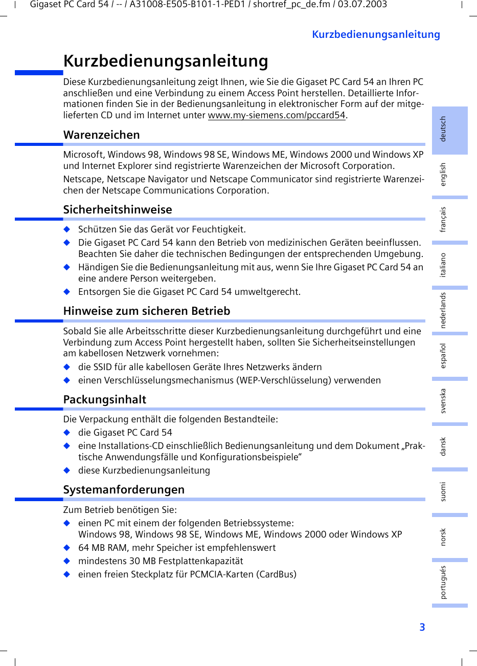 3KurzbedienungsanleitungGigaset PC Card 54 / -- / A31008-E505-B101-1-PED1 / shortref_pc_de.fm / 03.07.2003deutschenglishfrançaisitalianonederlandsespañolsuomi dansk svenskanorskportuguésKurzbedienungsanleitungDiese Kurzbedienungsanleitung zeigt Ihnen, wie Sie die Gigaset PC Card 54 an Ihren PC anschließen und eine Verbindung zu einem Access Point herstellen. Detaillierte Infor-mationen finden Sie in der Bedienungsanleitung in elektronischer Form auf der mitge-lieferten CD und im Internet unter www.my-siemens.com/pccard54.WarenzeichenMicrosoft, Windows 98, Windows 98 SE, Windows ME, Windows 2000 und Windows XP und Internet Explorer sind registrierte Warenzeichen der Microsoft Corporation.Netscape, Netscape Navigator und Netscape Communicator sind registrierte Warenzei-chen der Netscape Communications Corporation.Sicherheitshinweise◆Schützen Sie das Gerät vor Feuchtigkeit.◆Die Gigaset PC Card 54 kann den Betrieb von medizinischen Geräten beeinflussen. Beachten Sie daher die technischen Bedingungen der entsprechenden Umgebung.◆Händigen Sie die Bedienungsanleitung mit aus, wenn Sie Ihre Gigaset PC Card 54 an eine andere Person weitergeben.◆Entsorgen Sie die Gigaset PC Card 54 umweltgerecht.Hinweise zum sicheren BetriebSobald Sie alle Arbeitsschritte dieser Kurzbedienungsanleitung durchgeführt und eine Verbindung zum Access Point hergestellt haben, sollten Sie Sicherheitseinstellungen am kabellosen Netzwerk vornehmen:◆die SSID für alle kabellosen Geräte Ihres Netzwerks ändern◆einen Verschlüsselungsmechanismus (WEP-Verschlüsselung) verwendenPackungsinhaltDie Verpackung enthält die folgenden Bestandteile:◆die Gigaset PC Card 54◆eine Installations-CD einschließlich Bedienungsanleitung und dem Dokument „Prak-tische Anwendungsfälle und Konfigurationsbeispiele“◆diese KurzbedienungsanleitungSystemanforderungenZum Betrieb benötigen Sie: ◆einen PC mit einem der folgenden Betriebssysteme: Windows 98, Windows 98 SE, Windows ME, Windows 2000 oder Windows XP◆64 MB RAM, mehr Speicher ist empfehlenswert◆mindestens 30 MB Festplattenkapazität◆einen freien Steckplatz für PCMCIA-Karten (CardBus)