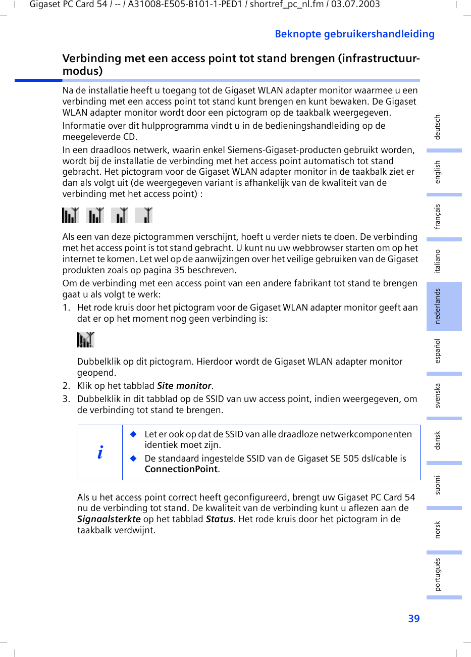 39Beknopte gebruikershandleidingGigaset PC Card 54 / -- / A31008-E505-B101-1-PED1 / shortref_pc_nl.fm / 03.07.2003deutschenglishfrançaisitalianonederlandsespañolsuomi dansk svenskanorskportuguésVerbinding met een access point tot stand brengen (infrastructuur-modus)Na de installatie heeft u toegang tot de Gigaset WLAN adapter monitor waarmee u een verbinding met een access point tot stand kunt brengen en kunt bewaken. De Gigaset WLAN adapter monitor wordt door een pictogram op de taakbalk weergegeven.Informatie over dit hulpprogramma vindt u in de bedieningshandleiding op de meegeleverde CD.In een draadloos netwerk, waarin enkel Siemens-Gigaset-producten gebruikt worden, wordt bij de installatie de verbinding met het access point automatisch tot stand gebracht. Het pictogram voor de Gigaset WLAN adapter monitor in de taakbalk ziet er dan als volgt uit (de weergegeven variant is afhankelijk van de kwaliteit van de verbinding met het access point) :Als een van deze pictogrammen verschijnt, hoeft u verder niets te doen. De verbinding met het access point is tot stand gebracht. U kunt nu uw webbrowser starten om op het internet te komen. Let wel op de aanwijzingen over het veilige gebruiken van de Gigaset produkten zoals op pagina 35 beschreven.Om de verbinding met een access point van een andere fabrikant tot stand te brengen gaat u als volgt te werk:1. Het rode kruis door het pictogram voor de Gigaset WLAN adapter monitor geeft aan dat er op het moment nog geen verbinding is:Dubbelklik op dit pictogram. Hierdoor wordt de Gigaset WLAN adapter monitor geopend.2. Klik op het tabblad Site monitor.3. Dubbelklik in dit tabblad op de SSID van uw access point, indien weergegeven, om de verbinding tot stand te brengen.Als u het access point correct heeft geconfigureerd, brengt uw Gigaset PC Card 54 nu de verbinding tot stand. De kwaliteit van de verbinding kunt u aflezen aan de Signaalsterkte op het tabblad Status. Het rode kruis door het pictogram in de taakbalk verdwijnt.i◆Let er ook op dat de SSID van alle draadloze netwerkcomponenten identiek moet zijn. ◆De standaard ingestelde SSID van de Gigaset SE 505 dsl/cable is ConnectionPoint. 