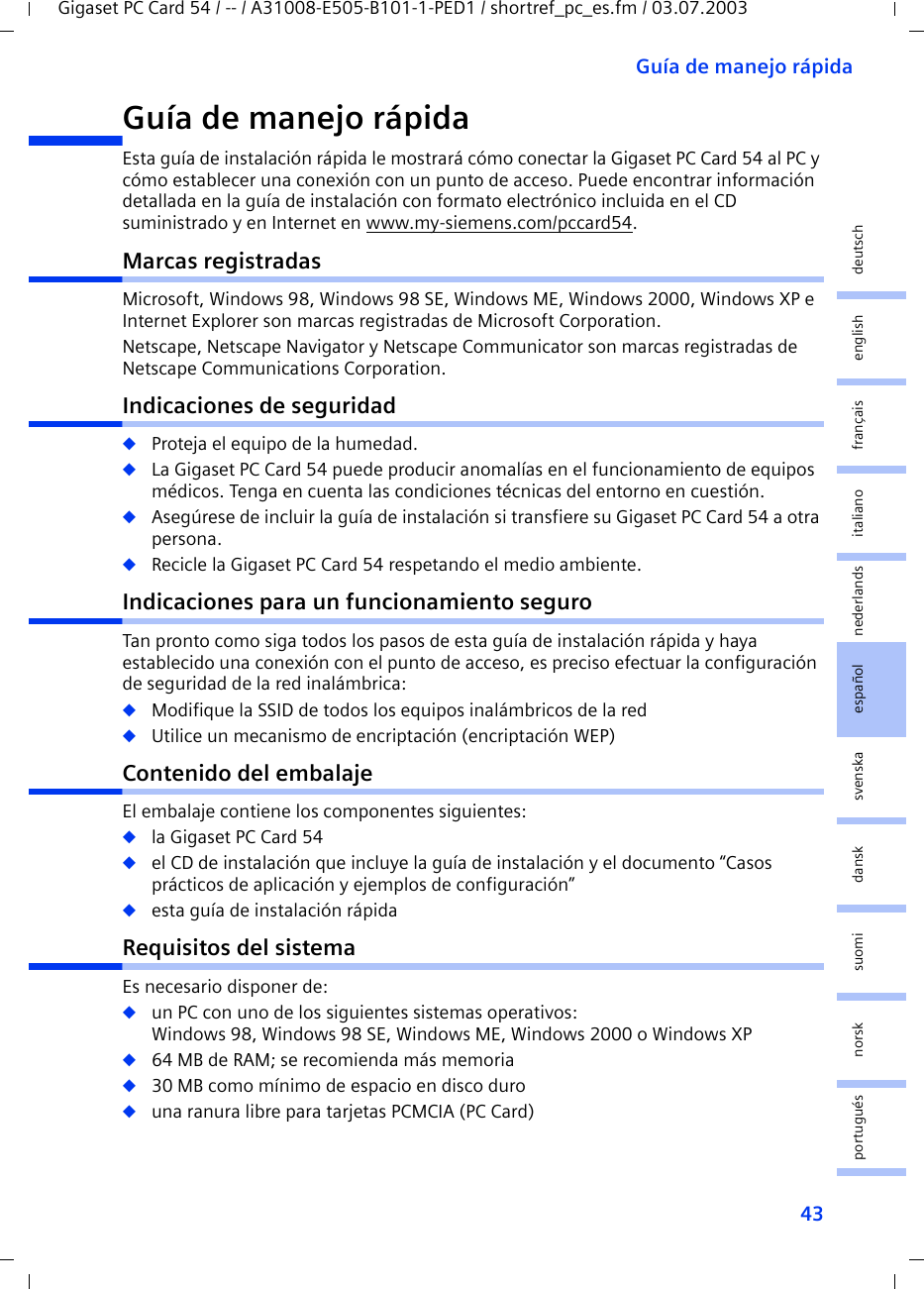 43Guía de manejo rápidaGigaset PC Card 54 / -- / A31008-E505-B101-1-PED1 / shortref_pc_es.fm / 03.07.2003deutschenglishfrançaisitalianonederlandsespañolsuomi dansk svenskanorskportuguésGuía de manejo rápida Esta guía de instalación rápida le mostrará cómo conectar la Gigaset PC Card 54 al PC y cómo establecer una conexión con un punto de acceso. Puede encontrar información detallada en la guía de instalación con formato electrónico incluida en el CD suministrado y en Internet en www.my-siemens.com/pccard54.Marcas registradasMicrosoft, Windows 98, Windows 98 SE, Windows ME, Windows 2000, Windows XP e Internet Explorer son marcas registradas de Microsoft Corporation.Netscape, Netscape Navigator y Netscape Communicator son marcas registradas de Netscape Communications Corporation.Indicaciones de seguridad◆Proteja el equipo de la humedad.◆La Gigaset PC Card 54 puede producir anomalías en el funcionamiento de equipos médicos. Tenga en cuenta las condiciones técnicas del entorno en cuestión.◆Asegúrese de incluir la guía de instalación si transfiere su Gigaset PC Card 54 a otra persona.◆Recicle la Gigaset PC Card 54 respetando el medio ambiente.Indicaciones para un funcionamiento seguroTan pronto como siga todos los pasos de esta guía de instalación rápida y haya establecido una conexión con el punto de acceso, es preciso efectuar la configuración de seguridad de la red inalámbrica:◆Modifique la SSID de todos los equipos inalámbricos de la red◆Utilice un mecanismo de encriptación (encriptación WEP)Contenido del embalajeEl embalaje contiene los componentes siguientes:◆la Gigaset PC Card 54◆el CD de instalación que incluye la guía de instalación y el documento “Casos prácticos de aplicación y ejemplos de configuración”◆esta guía de instalación rápidaRequisitos del sistemaEs necesario disponer de: ◆un PC con uno de los siguientes sistemas operativos: Windows 98, Windows 98 SE, Windows ME, Windows 2000 o Windows XP◆64 MB de RAM; se recomienda más memoria◆30 MB como mínimo de espacio en disco duro◆una ranura libre para tarjetas PCMCIA (PC Card)