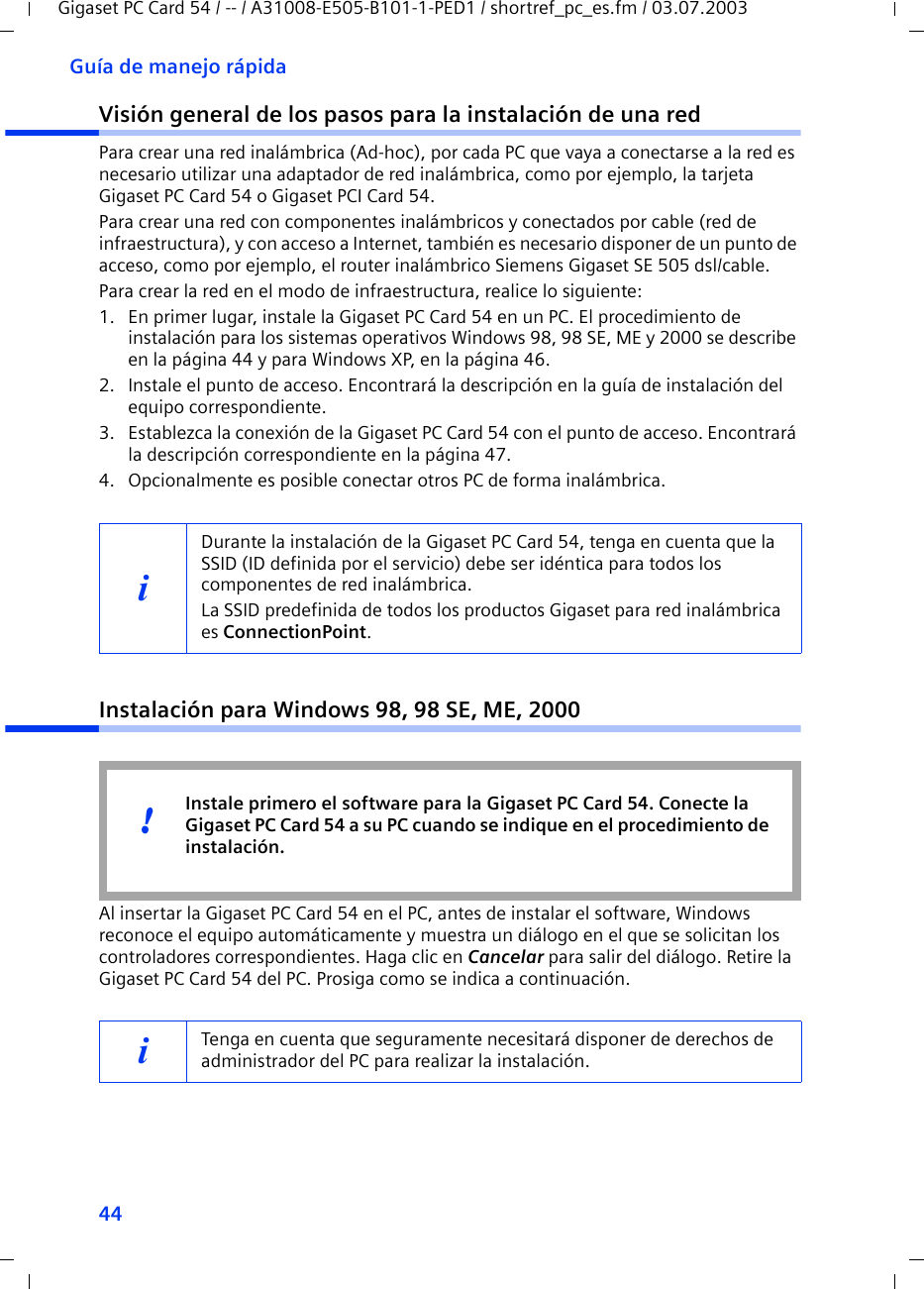 44Guía de manejo rápidaGigaset PC Card 54 / -- / A31008-E505-B101-1-PED1 / shortref_pc_es.fm / 03.07.2003Visión general de los pasos para la instalación de una redPara crear una red inalámbrica (Ad-hoc), por cada PC que vaya a conectarse a la red es necesario utilizar una adaptador de red inalámbrica, como por ejemplo, la tarjeta Gigaset PC Card 54 o Gigaset PCI Card 54.Para crear una red con componentes inalámbricos y conectados por cable (red de infraestructura), y con acceso a Internet, también es necesario disponer de un punto de acceso, como por ejemplo, el router inalámbrico Siemens Gigaset SE 505 dsl/cable.Para crear la red en el modo de infraestructura, realice lo siguiente:1. En primer lugar, instale la Gigaset PC Card 54 en un PC. El procedimiento de instalación para los sistemas operativos Windows 98, 98 SE, ME y 2000 se describe en la página 44 y para Windows XP, en la página 46. 2. Instale el punto de acceso. Encontrará la descripción en la guía de instalación del equipo correspondiente.3. Establezca la conexión de la Gigaset PC Card 54 con el punto de acceso. Encontrará la descripción correspondiente en la página 47.4. Opcionalmente es posible conectar otros PC de forma inalámbrica. Instalación para Windows 98, 98 SE, ME, 2000Al insertar la Gigaset PC Card 54 en el PC, antes de instalar el software, Windows reconoce el equipo automáticamente y muestra un diálogo en el que se solicitan los controladores correspondientes. Haga clic en Cancelar para salir del diálogo. Retire la Gigaset PC Card 54 del PC. Prosiga como se indica a continuación.iDurante la instalación de la Gigaset PC Card 54, tenga en cuenta que la SSID (ID definida por el servicio) debe ser idéntica para todos los componentes de red inalámbrica. La SSID predefinida de todos los productos Gigaset para red inalámbrica es ConnectionPoint. iTenga en cuenta que seguramente necesitará disponer de derechos de administrador del PC para realizar la instalación.Instale primero el software para la Gigaset PC Card 54. Conecte la Gigaset PC Card 54 a su PC cuando se indique en el procedimiento de instalación.!