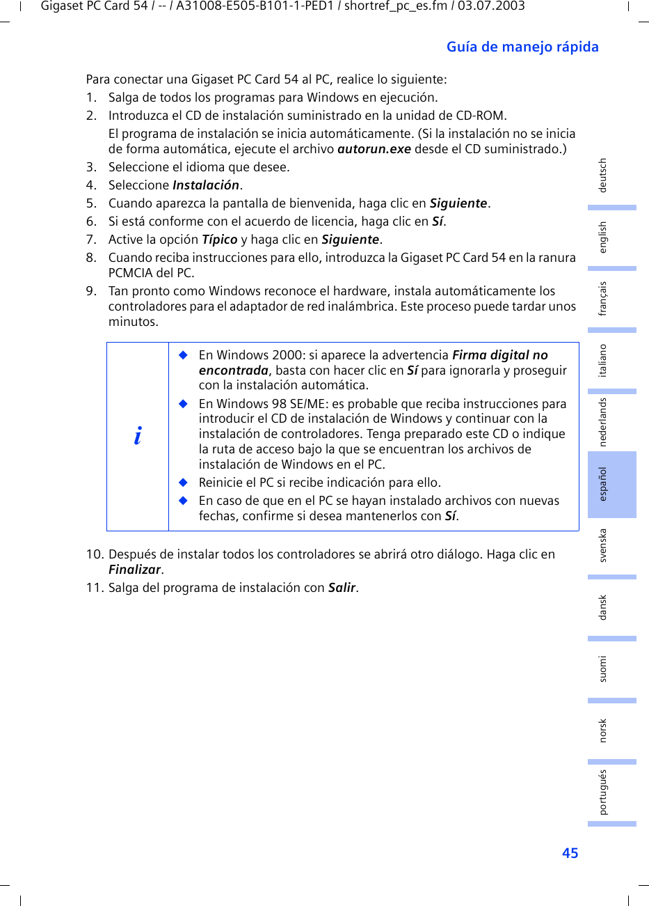 45Guía de manejo rápidaGigaset PC Card 54 / -- / A31008-E505-B101-1-PED1 / shortref_pc_es.fm / 03.07.2003deutschenglishfrançaisitalianonederlandsespañolsuomi dansk svenskanorskportuguésPara conectar una Gigaset PC Card 54 al PC, realice lo siguiente:1. Salga de todos los programas para Windows en ejecución.2. Introduzca el CD de instalación suministrado en la unidad de CD-ROM.El programa de instalación se inicia automáticamente. (Si la instalación no se inicia de forma automática, ejecute el archivo autorun.exe desde el CD suministrado.)3. Seleccione el idioma que desee.4. Seleccione Instalación.5. Cuando aparezca la pantalla de bienvenida, haga clic en Siguiente.6. Si está conforme con el acuerdo de licencia, haga clic en Sí.7. Active la opción Típico y haga clic en Siguiente.8. Cuando reciba instrucciones para ello, introduzca la Gigaset PC Card 54 en la ranura PCMCIA del PC.9. Tan pronto como Windows reconoce el hardware, instala automáticamente los controladores para el adaptador de red inalámbrica. Este proceso puede tardar unos minutos.10. Después de instalar todos los controladores se abrirá otro diálogo. Haga clic en Finalizar.11. Salga del programa de instalación con Salir.i◆En Windows 2000: si aparece la advertencia Firma digital no encontrada, basta con hacer clic en Sí para ignorarla y proseguir con la instalación automática. ◆En Windows 98 SE/ME: es probable que reciba instrucciones para introducir el CD de instalación de Windows y continuar con la instalación de controladores. Tenga preparado este CD o indique la ruta de acceso bajo la que se encuentran los archivos de instalación de Windows en el PC.◆Reinicie el PC si recibe indicación para ello.◆En caso de que en el PC se hayan instalado archivos con nuevas fechas, confirme si desea mantenerlos con Sí.