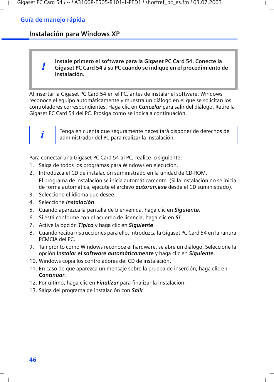 46Guía de manejo rápidaGigaset PC Card 54 / -- / A31008-E505-B101-1-PED1 / shortref_pc_es.fm / 03.07.2003Instalación para Windows XPAl insertar la Gigaset PC Card 54 en el PC, antes de instalar el software, Windows reconoce el equipo automáticamente y muestra un diálogo en el que se solicitan los controladores correspondientes. Haga clic en Cancelar para salir del diálogo. Retire la Gigaset PC Card 54 del PC. Prosiga como se indica a continuación.Para conectar una Gigaset PC Card 54 al PC, realice lo siguiente:1. Salga de todos los programas para Windows en ejecución.2. Introduzca el CD de instalación suministrado en la unidad de CD-ROM.El programa de instalación se inicia automáticamente. (Si la instalación no se inicia de forma automática, ejecute el archivo autorun.exe desde el CD suministrado).3. Seleccione el idioma que desee.4. Seleccione Instalación.5. Cuando aparezca la pantalla de bienvenida, haga clic en Siguiente.6. Si está conforme con el acuerdo de licencia, haga clic en Sí.7. Active la opción Típico y haga clic en Siguiente.8. Cuando reciba instrucciones para ello, introduzca la Gigaset PC Card 54 en la ranura PCMCIA del PC.9. Tan pronto como Windows reconoce el hardware, se abre un diálogo. Seleccione la opción Instalar el software automáticamente y haga clic en Siguiente.10. Windows copia los controladores del CD de instalación.11. En caso de que aparezca un mensaje sobre la prueba de inserción, haga clic en Continuar.12. Por último, haga clic en Finalizar para finalizar la instalación.13. Salga del programa de instalación con Salir.iTenga en cuenta que seguramente necesitará disponer de derechos de administrador del PC para realizar la instalación.Instale primero el software para la Gigaset PC Card 54. Conecte la Gigaset PC Card 54 a su PC cuando se indique en el procedimiento de instalación.!