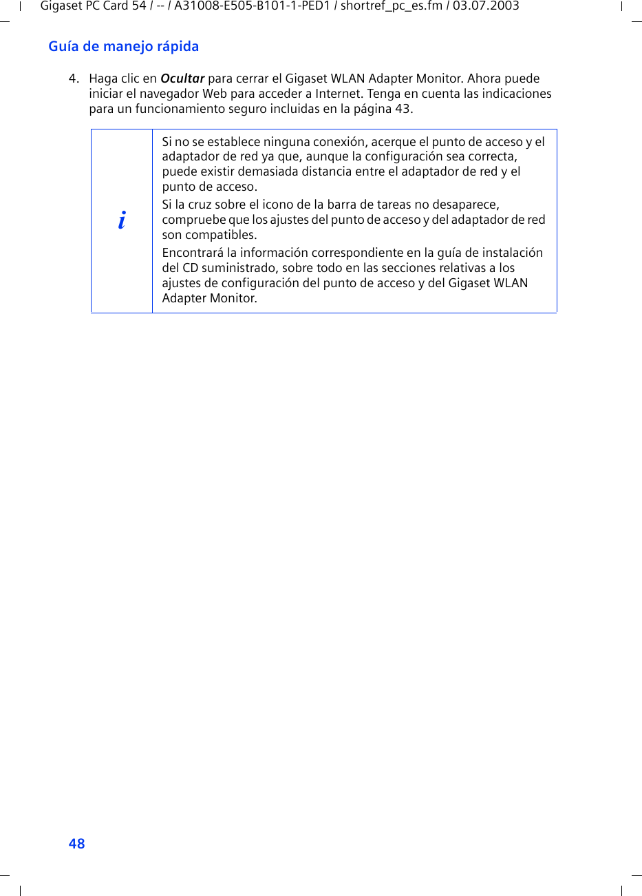 48Guía de manejo rápidaGigaset PC Card 54 / -- / A31008-E505-B101-1-PED1 / shortref_pc_es.fm / 03.07.20034. Haga clic en Ocultar para cerrar el Gigaset WLAN Adapter Monitor. Ahora puede iniciar el navegador Web para acceder a Internet. Tenga en cuenta las indicaciones para un funcionamiento seguro incluidas en la página 43.iSi no se establece ninguna conexión, acerque el punto de acceso y el adaptador de red ya que, aunque la configuración sea correcta, puede existir demasiada distancia entre el adaptador de red y el punto de acceso.Si la cruz sobre el icono de la barra de tareas no desaparece, compruebe que los ajustes del punto de acceso y del adaptador de red son compatibles.Encontrará la información correspondiente en la guía de instalación del CD suministrado, sobre todo en las secciones relativas a los ajustes de configuración del punto de acceso y del Gigaset WLAN Adapter Monitor.