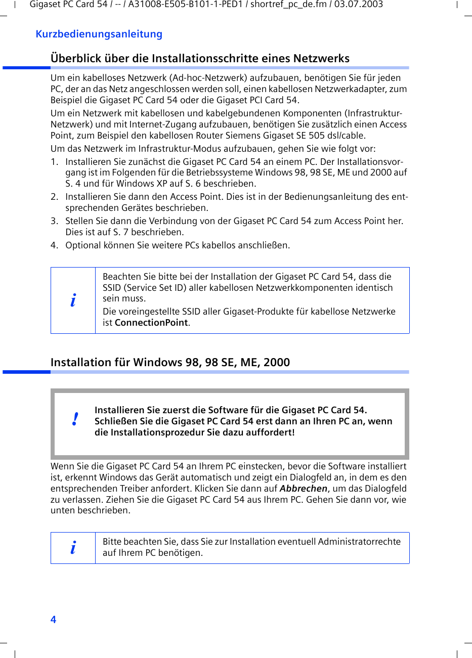 4KurzbedienungsanleitungGigaset PC Card 54 / -- / A31008-E505-B101-1-PED1 / shortref_pc_de.fm / 03.07.2003Überblick über die Installationsschritte eines NetzwerksUm ein kabelloses Netzwerk (Ad-hoc-Netzwerk) aufzubauen, benötigen Sie für jeden PC, der an das Netz angeschlossen werden soll, einen kabellosen Netzwerkadapter, zum Beispiel die Gigaset PC Card 54 oder die Gigaset PCI Card 54.Um ein Netzwerk mit kabellosen und kabelgebundenen Komponenten (Infrastruktur-Netzwerk) und mit Internet-Zugang aufzubauen, benötigen Sie zusätzlich einen Access Point, zum Beispiel den kabellosen Router Siemens Gigaset SE 505 dsl/cable.Um das Netzwerk im Infrastruktur-Modus aufzubauen, gehen Sie wie folgt vor:1. Installieren Sie zunächst die Gigaset PC Card 54 an einem PC. Der Installationsvor-gang ist im Folgenden für die Betriebssysteme Windows 98, 98 SE, ME und 2000 auf S. 4 und für Windows XP auf S. 6 beschrieben. 2. Installieren Sie dann den Access Point. Dies ist in der Bedienungsanleitung des ent-sprechenden Gerätes beschrieben.3. Stellen Sie dann die Verbindung von der Gigaset PC Card 54 zum Access Point her. Dies ist auf S. 7 beschrieben.4. Optional können Sie weitere PCs kabellos anschließen. Installation für Windows 98, 98 SE, ME, 2000Wenn Sie die Gigaset PC Card 54 an Ihrem PC einstecken, bevor die Software installiert ist, erkennt Windows das Gerät automatisch und zeigt ein Dialogfeld an, in dem es den entsprechenden Treiber anfordert. Klicken Sie dann auf Abbrechen, um das Dialogfeld zu verlassen. Ziehen Sie die Gigaset PC Card 54 aus Ihrem PC. Gehen Sie dann vor, wie unten beschrieben.iBeachten Sie bitte bei der Installation der Gigaset PC Card 54, dass die SSID (Service Set ID) aller kabellosen Netzwerkkomponenten identisch sein muss. Die voreingestellte SSID aller Gigaset-Produkte für kabellose Netzwerke ist ConnectionPoint. iBitte beachten Sie, dass Sie zur Installation eventuell Administratorrechte auf Ihrem PC benötigen.Installieren Sie zuerst die Software für die Gigaset PC Card 54. Schließen Sie die Gigaset PC Card 54 erst dann an Ihren PC an, wenn die Installationsprozedur Sie dazu auffordert!!