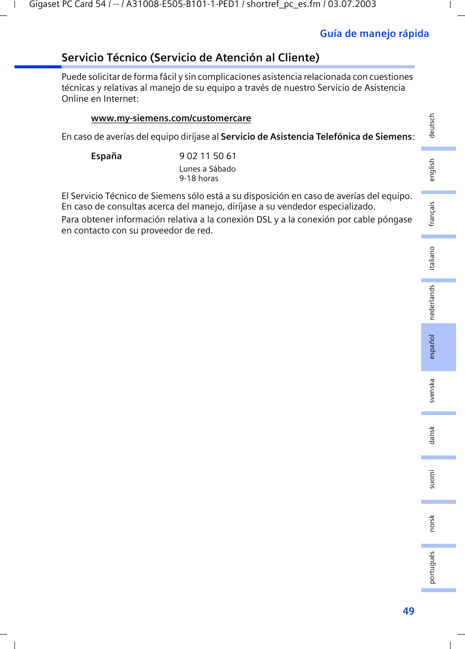 49Guía de manejo rápidaGigaset PC Card 54 / -- / A31008-E505-B101-1-PED1 / shortref_pc_es.fm / 03.07.2003deutschenglishfrançaisitalianonederlandsespañolsuomi dansk svenskanorskportuguésServicio Técnico (Servicio de Atención al Cliente)Puede solicitar de forma fácil y sin complicaciones asistencia relacionada con cuestiones técnicas y relativas al manejo de su equipo a través de nuestro Servicio de Asistencia Online en Internet:En caso de averías del equipo diríjase al Servicio de Asistencia Telefónica de Siemens:El Servicio Técnico de Siemens sólo está a su disposición en caso de averías del equipo. En caso de consultas acerca del manejo, diríjase a su vendedor especializado.Para obtener información relativa a la conexión DSL y a la conexión por cable póngase en contacto con su proveedor de red.www.my-siemens.com/customercare España  9 02 11 50 61Lunes a Sábado9-18 horas
