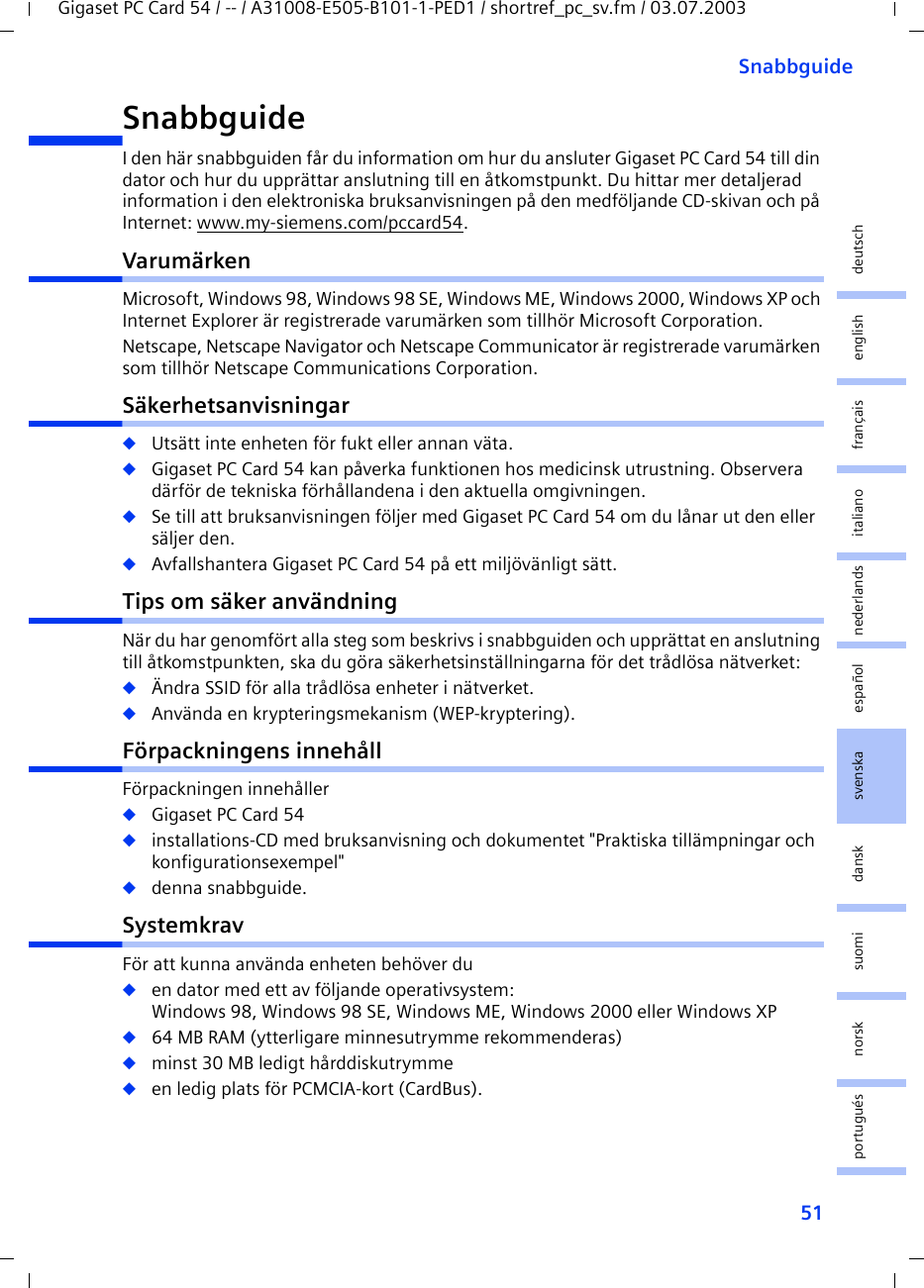 51SnabbguideGigaset PC Card 54 / -- / A31008-E505-B101-1-PED1 / shortref_pc_sv.fm / 03.07.2003deutschenglishfrançaisitalianonederlandsespañolsuomi dansk svenskanorskportuguésSnabbguideI den här snabbguiden får du information om hur du ansluter Gigaset PC Card 54 till din dator och hur du upprättar anslutning till en åtkomstpunkt. Du hittar mer detaljerad information i den elektroniska bruksanvisningen på den medföljande CD-skivan och på Internet: www.my-siemens.com/pccard54.VarumärkenMicrosoft, Windows 98, Windows 98 SE, Windows ME, Windows 2000, Windows XP och Internet Explorer är registrerade varumärken som tillhör Microsoft Corporation.Netscape, Netscape Navigator och Netscape Communicator är registrerade varumärken som tillhör Netscape Communications Corporation.Säkerhetsanvisningar◆Utsätt inte enheten för fukt eller annan väta.◆Gigaset PC Card 54 kan påverka funktionen hos medicinsk utrustning. Observera därför de tekniska förhållandena i den aktuella omgivningen.◆Se till att bruksanvisningen följer med Gigaset PC Card 54 om du lånar ut den eller säljer den.◆Avfallshantera Gigaset PC Card 54 på ett miljövänligt sätt.Tips om säker användningNär du har genomfört alla steg som beskrivs i snabbguiden och upprättat en anslutning till åtkomstpunkten, ska du göra säkerhetsinställningarna för det trådlösa nätverket:◆Ändra SSID för alla trådlösa enheter i nätverket.◆Använda en krypteringsmekanism (WEP-kryptering).Förpackningens innehållFörpackningen innehåller◆Gigaset PC Card 54◆installations-CD med bruksanvisning och dokumentet &quot;Praktiska tillämpningar och konfigurationsexempel&quot;◆denna snabbguide.SystemkravFör att kunna använda enheten behöver du ◆en dator med ett av följande operativsystem: Windows 98, Windows 98 SE, Windows ME, Windows 2000 eller Windows XP◆64 MB RAM (ytterligare minnesutrymme rekommenderas)◆minst 30 MB ledigt hårddiskutrymme◆en ledig plats för PCMCIA-kort (CardBus).