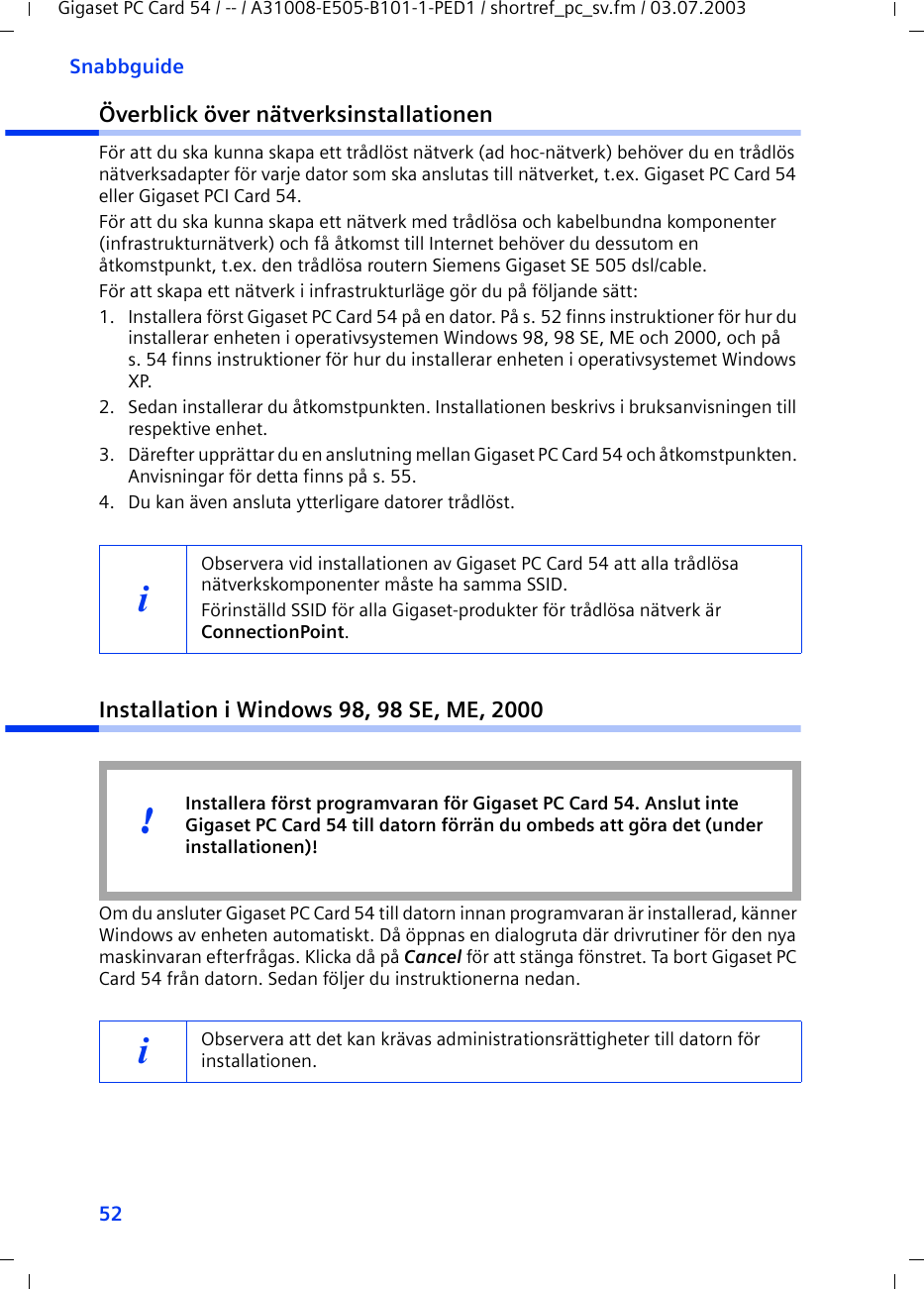 52SnabbguideGigaset PC Card 54 / -- / A31008-E505-B101-1-PED1 / shortref_pc_sv.fm / 03.07.2003Överblick över nätverksinstallationenFör att du ska kunna skapa ett trådlöst nätverk (ad hoc-nätverk) behöver du en trådlös nätverksadapter för varje dator som ska anslutas till nätverket, t.ex. Gigaset PC Card 54 eller Gigaset PCI Card 54.För att du ska kunna skapa ett nätverk med trådlösa och kabelbundna komponenter (infrastrukturnätverk) och få åtkomst till Internet behöver du dessutom en åtkomstpunkt, t.ex. den trådlösa routern Siemens Gigaset SE 505 dsl/cable.För att skapa ett nätverk i infrastrukturläge gör du på följande sätt:1. Installera först Gigaset PC Card 54 på en dator. På s. 52 finns instruktioner för hur du installerar enheten i operativsystemen Windows 98, 98 SE, ME och 2000, och på s. 54 finns instruktioner för hur du installerar enheten i operativsystemet Windows XP. 2. Sedan installerar du åtkomstpunkten. Installationen beskrivs i bruksanvisningen till respektive enhet.3. Därefter upprättar du en anslutning mellan Gigaset PC Card 54 och åtkomstpunkten. Anvisningar för detta finns på s. 55.4. Du kan även ansluta ytterligare datorer trådlöst. Installation i Windows 98, 98 SE, ME, 2000Om du ansluter Gigaset PC Card 54 till datorn innan programvaran är installerad, känner Windows av enheten automatiskt. Då öppnas en dialogruta där drivrutiner för den nya maskinvaran efterfrågas. Klicka då på Cancel för att stänga fönstret. Ta bort Gigaset PC Card 54 från datorn. Sedan följer du instruktionerna nedan.iObservera vid installationen av Gigaset PC Card 54 att alla trådlösa nätverkskomponenter måste ha samma SSID. Förinställd SSID för alla Gigaset-produkter för trådlösa nätverk är ConnectionPoint. iObservera att det kan krävas administrationsrättigheter till datorn för installationen.Installera först programvaran för Gigaset PC Card 54. Anslut inte Gigaset PC Card 54 till datorn förrän du ombeds att göra det (under installationen)!!