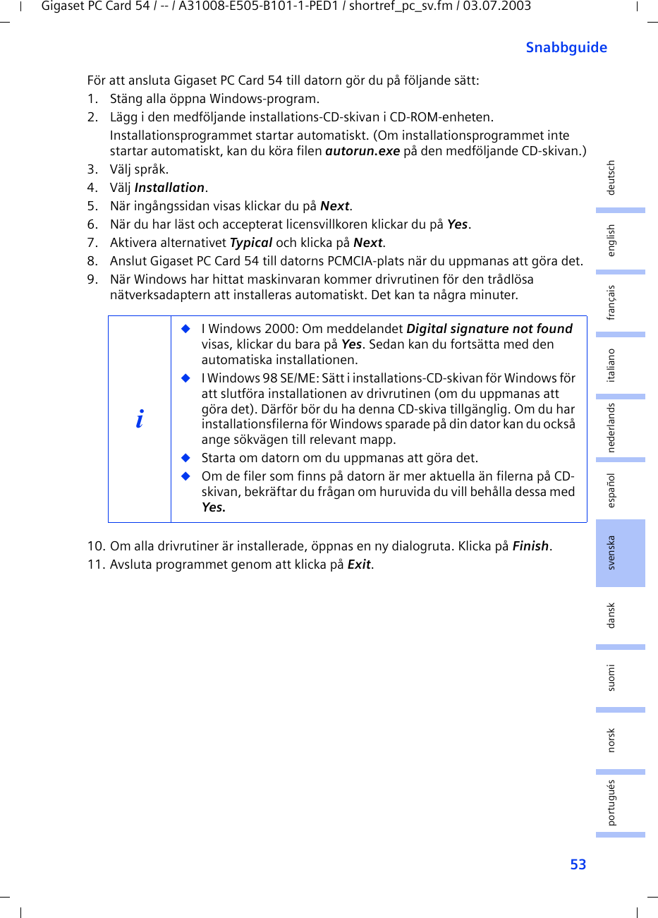 53SnabbguideGigaset PC Card 54 / -- / A31008-E505-B101-1-PED1 / shortref_pc_sv.fm / 03.07.2003deutschenglishfrançaisitalianonederlandsespañolsuomi dansk svenskanorskportuguésFör att ansluta Gigaset PC Card 54 till datorn gör du på följande sätt:1. Stäng alla öppna Windows-program.2. Lägg i den medföljande installations-CD-skivan i CD-ROM-enheten.Installationsprogrammet startar automatiskt. (Om installationsprogrammet inte startar automatiskt, kan du köra filen autorun.exe på den medföljande CD-skivan.)3. Välj språk.4. Välj Installation.5. När ingångssidan visas klickar du på Next.6. När du har läst och accepterat licensvillkoren klickar du på Yes.7. Aktivera alternativet Typical och klicka på Next.8. Anslut Gigaset PC Card 54 till datorns PCMCIA-plats när du uppmanas att göra det.9. När Windows har hittat maskinvaran kommer drivrutinen för den trådlösa nätverksadaptern att installeras automatiskt. Det kan ta några minuter.10. Om alla drivrutiner är installerade, öppnas en ny dialogruta. Klicka på Finish.11. Avsluta programmet genom att klicka på Exit.i◆I Windows 2000: Om meddelandet Digital signature not found visas, klickar du bara på Yes. Sedan kan du fortsätta med den automatiska installationen. ◆I Windows 98 SE/ME: Sätt i installations-CD-skivan för Windows för att slutföra installationen av drivrutinen (om du uppmanas att göra det). Därför bör du ha denna CD-skiva tillgänglig. Om du har installationsfilerna för Windows sparade på din dator kan du också ange sökvägen till relevant mapp.◆Starta om datorn om du uppmanas att göra det.◆Om de filer som finns på datorn är mer aktuella än filerna på CD-skivan, bekräftar du frågan om huruvida du vill behålla dessa med Yes.