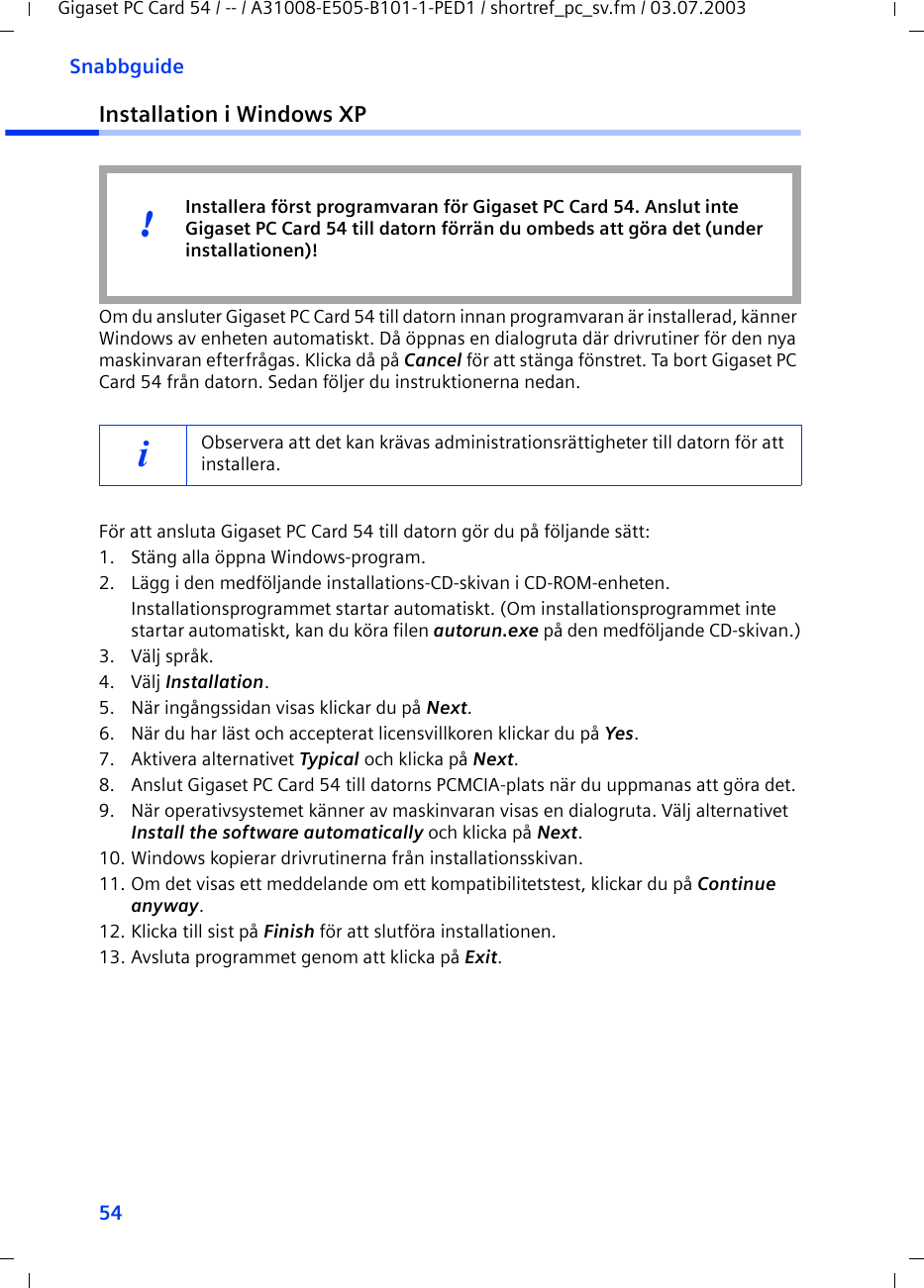 54SnabbguideGigaset PC Card 54 / -- / A31008-E505-B101-1-PED1 / shortref_pc_sv.fm / 03.07.2003Installation i Windows XPOm du ansluter Gigaset PC Card 54 till datorn innan programvaran är installerad, känner Windows av enheten automatiskt. Då öppnas en dialogruta där drivrutiner för den nya maskinvaran efterfrågas. Klicka då på Cancel för att stänga fönstret. Ta bort Gigaset PC Card 54 från datorn. Sedan följer du instruktionerna nedan.För att ansluta Gigaset PC Card 54 till datorn gör du på följande sätt:1. Stäng alla öppna Windows-program.2. Lägg i den medföljande installations-CD-skivan i CD-ROM-enheten.Installationsprogrammet startar automatiskt. (Om installationsprogrammet inte startar automatiskt, kan du köra filen autorun.exe på den medföljande CD-skivan.)3. Välj språk.4. Välj Installation.5. När ingångssidan visas klickar du på Next.6. När du har läst och accepterat licensvillkoren klickar du på Yes.7. Aktivera alternativet Typical och klicka på Next.8. Anslut Gigaset PC Card 54 till datorns PCMCIA-plats när du uppmanas att göra det.9. När operativsystemet känner av maskinvaran visas en dialogruta. Välj alternativet Install the software automatically och klicka på Next.10. Windows kopierar drivrutinerna från installationsskivan.11. Om det visas ett meddelande om ett kompatibilitetstest, klickar du på Continue anyway.12. Klicka till sist på Finish för att slutföra installationen.13. Avsluta programmet genom att klicka på Exit.iObservera att det kan krävas administrationsrättigheter till datorn för att installera.Installera först programvaran för Gigaset PC Card 54. Anslut inte Gigaset PC Card 54 till datorn förrän du ombeds att göra det (under installationen)!!