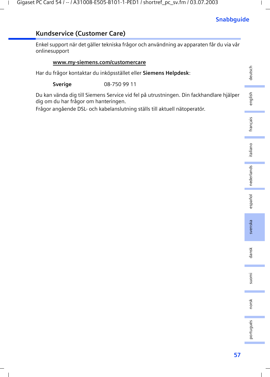 57SnabbguideGigaset PC Card 54 / -- / A31008-E505-B101-1-PED1 / shortref_pc_sv.fm / 03.07.2003deutschenglishfrançaisitalianonederlandsespañolsuomi dansk svenskanorskportuguésKundservice (Customer Care)Enkel support när det gäller tekniska frågor och användning av apparaten får du via vår onlinesupport Har du frågor kontaktar du inköpsstället eller Siemens Helpdesk: Du kan vända dig till Siemens Service vid fel på utrustningen. Din fackhandlare hjälper dig om du har frågor om hanteringen.Frågor angående DSL- och kabelanslutning ställs till aktuell nätoperatör.www.my-siemens.com/customercare Sverige  08-750 99 11