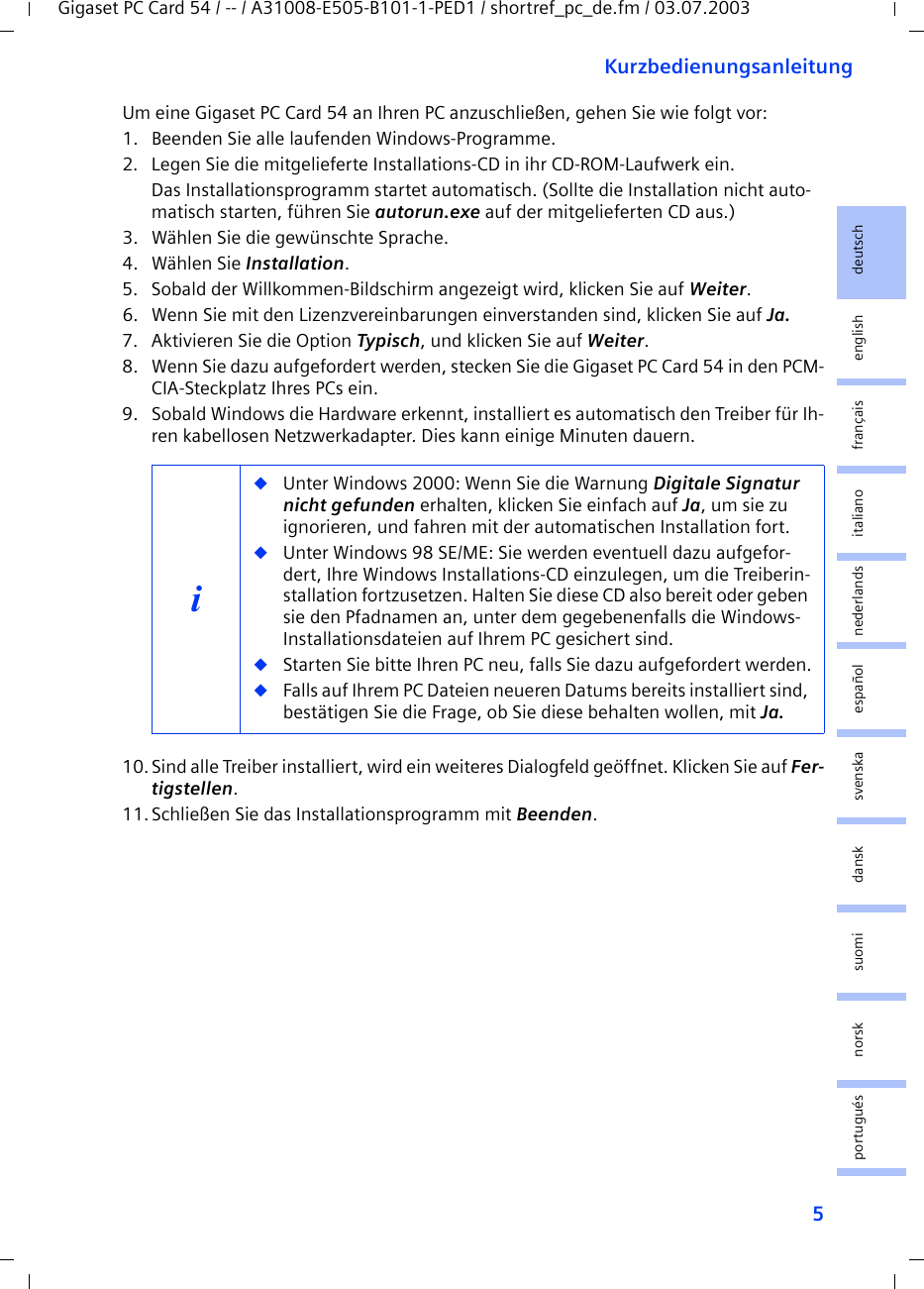 5KurzbedienungsanleitungGigaset PC Card 54 / -- / A31008-E505-B101-1-PED1 / shortref_pc_de.fm / 03.07.2003deutschenglishfrançaisitalianonederlandsespañolsuomi dansk svenskanorskportuguésUm eine Gigaset PC Card 54 an Ihren PC anzuschließen, gehen Sie wie folgt vor:1. Beenden Sie alle laufenden Windows-Programme.2. Legen Sie die mitgelieferte Installations-CD in ihr CD-ROM-Laufwerk ein.Das Installationsprogramm startet automatisch. (Sollte die Installation nicht auto-matisch starten, führen Sie autorun.exe auf der mitgelieferten CD aus.)3. Wählen Sie die gewünschte Sprache.4. Wählen Sie Installation.5. Sobald der Willkommen-Bildschirm angezeigt wird, klicken Sie auf Weiter.6. Wenn Sie mit den Lizenzvereinbarungen einverstanden sind, klicken Sie auf Ja.7. Aktivieren Sie die Option Typisch, und klicken Sie auf Weiter.8. Wenn Sie dazu aufgefordert werden, stecken Sie die Gigaset PC Card 54 in den PCM-CIA-Steckplatz Ihres PCs ein.9. Sobald Windows die Hardware erkennt, installiert es automatisch den Treiber für Ih-ren kabellosen Netzwerkadapter. Dies kann einige Minuten dauern.10.Sind alle Treiber installiert, wird ein weiteres Dialogfeld geöffnet. Klicken Sie auf Fer-tigstellen.11.Schließen Sie das Installationsprogramm mit Beenden.i◆Unter Windows 2000: Wenn Sie die Warnung Digitale Signatur nicht gefunden erhalten, klicken Sie einfach auf Ja, um sie zu ignorieren, und fahren mit der automatischen Installation fort. ◆Unter Windows 98 SE/ME: Sie werden eventuell dazu aufgefor-dert, Ihre Windows Installations-CD einzulegen, um die Treiberin-stallation fortzusetzen. Halten Sie diese CD also bereit oder geben sie den Pfadnamen an, unter dem gegebenenfalls die Windows-Installationsdateien auf Ihrem PC gesichert sind.◆Starten Sie bitte Ihren PC neu, falls Sie dazu aufgefordert werden.◆Falls auf Ihrem PC Dateien neueren Datums bereits installiert sind, bestätigen Sie die Frage, ob Sie diese behalten wollen, mit Ja.