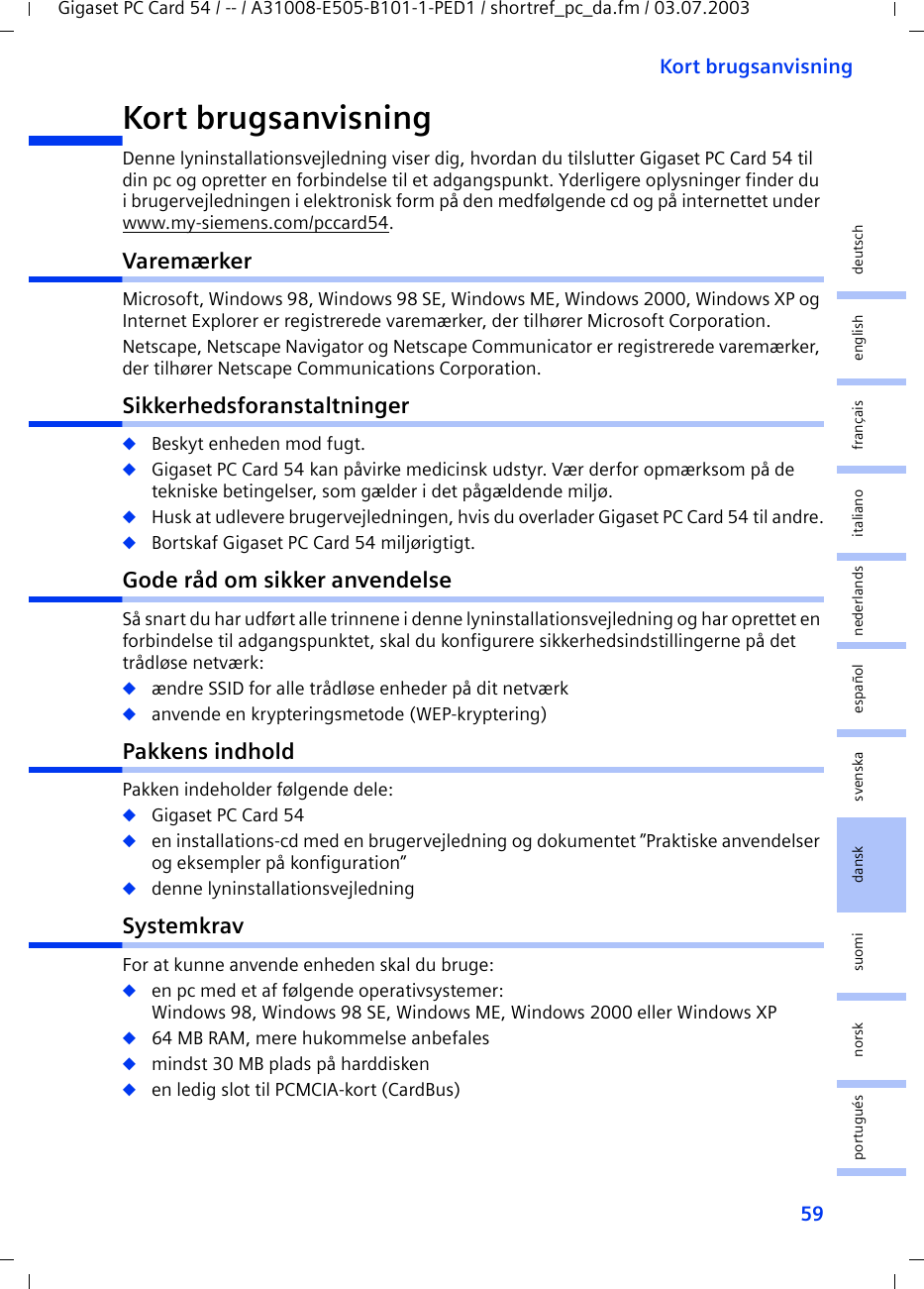 59Kort brugsanvisningGigaset PC Card 54 / -- / A31008-E505-B101-1-PED1 / shortref_pc_da.fm / 03.07.2003deutschenglishfrançaisitalianonederlandsespañolsuomi dansk svenskanorskportuguésKort brugsanvisningDenne lyninstallationsvejledning viser dig, hvordan du tilslutter Gigaset PC Card 54 til din pc og opretter en forbindelse til et adgangspunkt. Yderligere oplysninger finder du i brugervejledningen i elektronisk form på den medfølgende cd og på internettet under www.my-siemens.com/pccard54.VaremærkerMicrosoft, Windows 98, Windows 98 SE, Windows ME, Windows 2000, Windows XP og Internet Explorer er registrerede varemærker, der tilhører Microsoft Corporation.Netscape, Netscape Navigator og Netscape Communicator er registrerede varemærker, der tilhører Netscape Communications Corporation.Sikkerhedsforanstaltninger◆Beskyt enheden mod fugt.◆Gigaset PC Card 54 kan påvirke medicinsk udstyr. Vær derfor opmærksom på de tekniske betingelser, som gælder i det pågældende miljø.◆Husk at udlevere brugervejledningen, hvis du overlader Gigaset PC Card 54 til andre.◆Bortskaf Gigaset PC Card 54 miljørigtigt.Gode råd om sikker anvendelseSå snart du har udført alle trinnene i denne lyninstallationsvejledning og har oprettet en forbindelse til adgangspunktet, skal du konfigurere sikkerhedsindstillingerne på det trådløse netværk:◆ændre SSID for alle trådløse enheder på dit netværk◆anvende en krypteringsmetode (WEP-kryptering)Pakkens indholdPakken indeholder følgende dele:◆Gigaset PC Card 54◆en installations-cd med en brugervejledning og dokumentet ”Praktiske anvendelser og eksempler på konfiguration”◆denne lyninstallationsvejledningSystemkravFor at kunne anvende enheden skal du bruge: ◆en pc med et af følgende operativsystemer: Windows 98, Windows 98 SE, Windows ME, Windows 2000 eller Windows XP◆64 MB RAM, mere hukommelse anbefales◆mindst 30 MB plads på harddisken◆en ledig slot til PCMCIA-kort (CardBus)