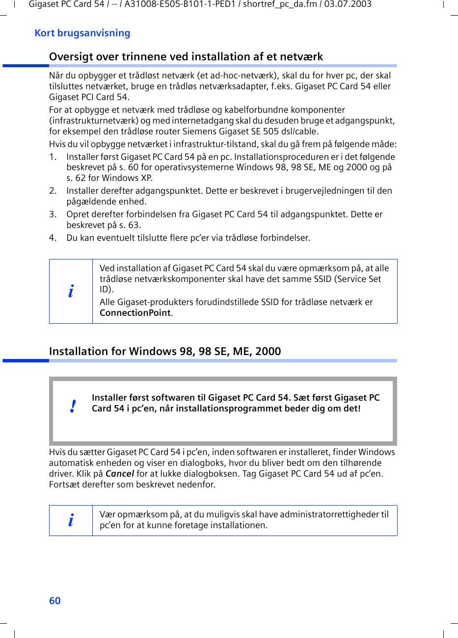 60Kort brugsanvisningGigaset PC Card 54 / -- / A31008-E505-B101-1-PED1 / shortref_pc_da.fm / 03.07.2003Oversigt over trinnene ved installation af et netværkNår du opbygger et trådløst netværk (et ad-hoc-netværk), skal du for hver pc, der skal tilsluttes netværket, bruge en trådløs netværksadapter, f.eks. Gigaset PC Card 54 eller Gigaset PCI Card 54.For at opbygge et netværk med trådløse og kabelforbundne komponenter (infrastrukturnetværk) og med internetadgang skal du desuden bruge et adgangspunkt, for eksempel den trådløse router Siemens Gigaset SE 505 dsl/cable.Hvis du vil opbygge netværket i infrastruktur-tilstand, skal du gå frem på følgende måde:1. Installer først Gigaset PC Card 54 på en pc. Installationsproceduren er i det følgende beskrevet på s. 60 for operativsystemerne Windows 98, 98 SE, ME og 2000 og på s. 62 for Windows XP. 2. Installer derefter adgangspunktet. Dette er beskrevet i brugervejledningen til den pågældende enhed.3. Opret derefter forbindelsen fra Gigaset PC Card 54 til adgangspunktet. Dette er beskrevet på s. 63.4. Du kan eventuelt tilslutte flere pc’er via trådløse forbindelser. Installation for Windows 98, 98 SE, ME, 2000Hvis du sætter Gigaset PC Card 54 i pc’en, inden softwaren er installeret, finder Windows automatisk enheden og viser en dialogboks, hvor du bliver bedt om den tilhørende driver. Klik på Cancel for at lukke dialogboksen. Tag Gigaset PC Card 54 ud af pc’en. Fortsæt derefter som beskrevet nedenfor.iVed installation af Gigaset PC Card 54 skal du være opmærksom på, at alle trådløse netværkskomponenter skal have det samme SSID (Service Set ID). Alle Gigaset-produkters forudindstillede SSID for trådløse netværk er ConnectionPoint. iVær opmærksom på, at du muligvis skal have administratorrettigheder til pc’en for at kunne foretage installationen.Installer først softwaren til Gigaset PC Card 54. Sæt først Gigaset PC Card 54 i pc’en, når installationsprogrammet beder dig om det!!