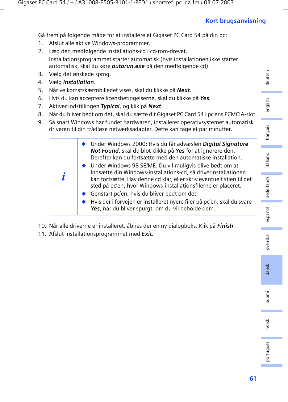 61Kort brugsanvisningGigaset PC Card 54 / -- / A31008-E505-B101-1-PED1 / shortref_pc_da.fm / 03.07.2003deutschenglishfrançaisitalianonederlandsespañolsuomi dansk svenskanorskportuguésGå frem på følgende måde for at installere et Gigaset PC Card 54 på din pc:1. Afslut alle aktive Windows-programmer.2. Læg den medfølgende installations-cd i cd-rom-drevet.Installationsprogrammet starter automatisk (hvis installationen ikke starter automatisk, skal du køre autorun.exe på den medfølgende cd).3. Vælg det ønskede sprog.4. Vælg Installation.5. Når velkomstskærmbilledet vises, skal du klikke på Next.6. Hvis du kan acceptere licensbetingelserne, skal du klikke på Yes.7. Aktiver indstillingen Typical, og klik på Next.8. Når du bliver bedt om det, skal du sætte dit Gigaset PC Card 54 i pc’ens PCMCIA-slot.9. Så snart Windows har fundet hardwaren, installerer operativsystemet automatisk driveren til din trådløse netværksadapter. Dette kan tage et par minutter.10. Når alle driverne er installeret, åbnes der en ny dialogboks. Klik på Finish.11. Afslut installationsprogrammet med Exit.i◆Under Windows 2000: Hvis du får advarslen Digital Signature Not Found, skal du blot klikke på Yes for at ignorere den. Derefter kan du fortsætte med den automatiske installation. ◆Under Windows 98 SE/ME: Du vil muligvis blive bedt om at indsætte din Windows-installations-cd, så driverinstallationen kan fortsætte. Hav denne cd klar, eller skriv eventuelt stien til det sted på pc’en, hvor Windows-installationsfilerne er placeret.◆Genstart pc’en, hvis du bliver bedt om det.◆Hvis der i forvejen er installeret nyere filer på pc’en, skal du svare Yes, når du bliver spurgt, om du vil beholde dem.