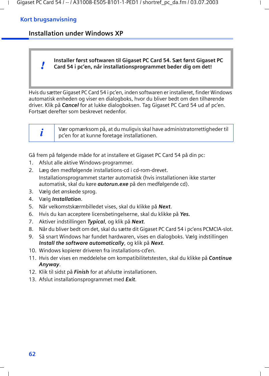62Kort brugsanvisningGigaset PC Card 54 / -- / A31008-E505-B101-1-PED1 / shortref_pc_da.fm / 03.07.2003Installation under Windows XPHvis du sætter Gigaset PC Card 54 i pc’en, inden softwaren er installeret, finder Windows automatisk enheden og viser en dialogboks, hvor du bliver bedt om den tilhørende driver. Klik på Cancel for at lukke dialogboksen. Tag Gigaset PC Card 54 ud af pc’en. Fortsæt derefter som beskrevet nedenfor.Gå frem på følgende måde for at installere et Gigaset PC Card 54 på din pc:1. Afslut alle aktive Windows-programmer.2. Læg den medfølgende installations-cd i cd-rom-drevet.Installationsprogrammet starter automatisk (hvis installationen ikke starter automatisk, skal du køre autorun.exe på den medfølgende cd).3. Vælg det ønskede sprog.4. Vælg Installation.5. Når velkomstskærmbilledet vises, skal du klikke på Next.6. Hvis du kan acceptere licensbetingelserne, skal du klikke på Yes.7. Aktiver indstillingen Typical, og klik på Next.8. Når du bliver bedt om det, skal du sætte dit Gigaset PC Card 54 i pc’ens PCMCIA-slot.9. Så snart Windows har fundet hardwaren, vises en dialogboks. Vælg indstillingen Install the software automatically, og klik på Next.10. Windows kopierer driveren fra installations-cd’en.11. Hvis der vises en meddelelse om kompatibilitetstesten, skal du klikke på Continue Anyway.12. Klik til sidst på Finish for at afslutte installationen.13. Afslut installationsprogrammet med Exit.iVær opmærksom på, at du muligvis skal have administratorrettigheder til pc’en for at kunne foretage installationen.Installer først softwaren til Gigaset PC Card 54. Sæt først Gigaset PC Card 54 i pc’en, når installationsprogrammet beder dig om det!!