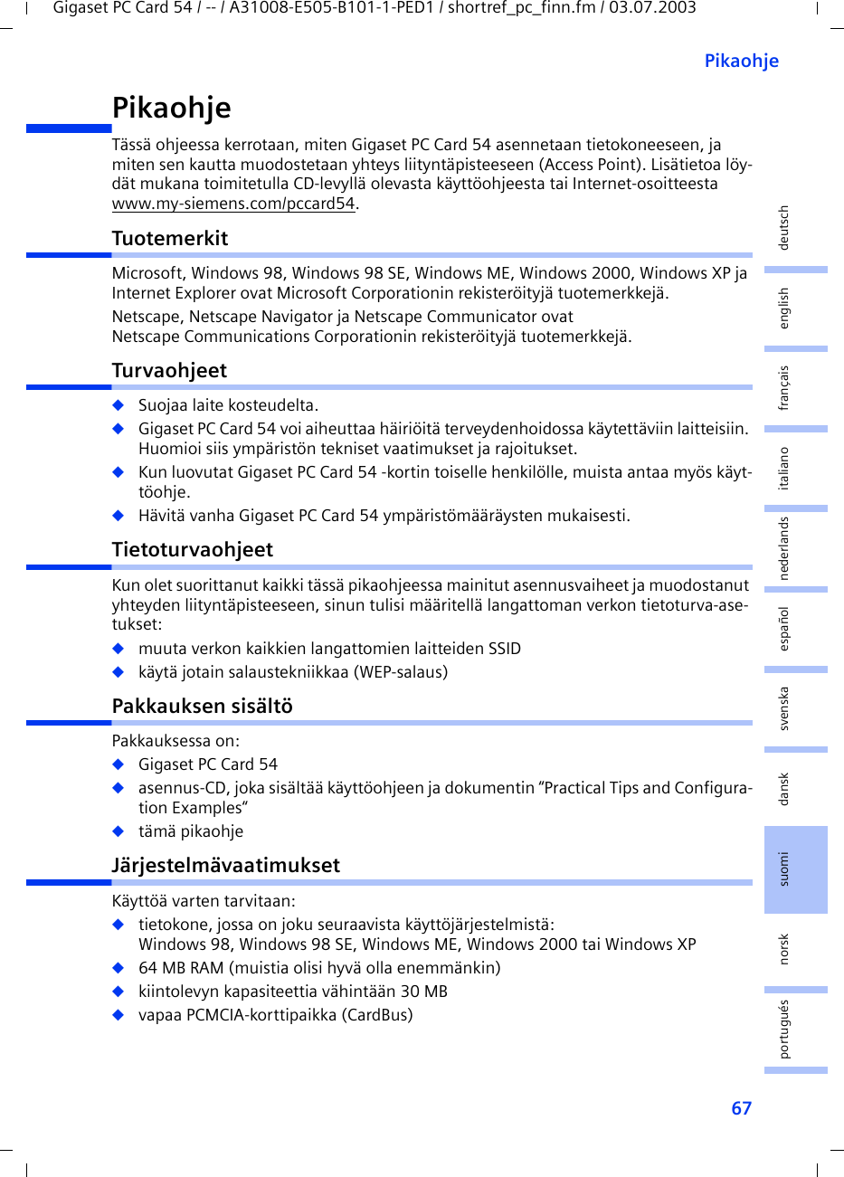 67PikaohjeGigaset PC Card 54 / -- / A31008-E505-B101-1-PED1 / shortref_pc_finn.fm / 03.07.2003deutschenglishfrançaisitalianonederlandsespañolsuomi dansk svenskanorskportuguésPikaohjeTässä ohjeessa kerrotaan, miten Gigaset PC Card 54 asennetaan tietokoneeseen, ja miten sen kautta muodostetaan yhteys liityntäpisteeseen (Access Point). Lisätietoa löy-dät mukana toimitetulla CD-levyllä olevasta käyttöohjeesta tai Internet-osoitteesta www.my-siemens.com/pccard54.TuotemerkitMicrosoft, Windows 98, Windows 98 SE, Windows ME, Windows 2000, Windows XP ja Internet Explorer ovat Microsoft Corporationin rekisteröityjä tuotemerkkejä.Netscape, Netscape Navigator ja Netscape Communicator ovat Netscape Communications Corporationin rekisteröityjä tuotemerkkejä.Turvaohjeet◆Suojaa laite kosteudelta.◆Gigaset PC Card 54 voi aiheuttaa häiriöitä terveydenhoidossa käytettäviin laitteisiin. Huomioi siis ympäristön tekniset vaatimukset ja rajoitukset.◆Kun luovutat Gigaset PC Card 54 -kortin toiselle henkilölle, muista antaa myös käyt-töohje.◆Hävitä vanha Gigaset PC Card 54 ympäristömääräysten mukaisesti.TietoturvaohjeetKun olet suorittanut kaikki tässä pikaohjeessa mainitut asennusvaiheet ja muodostanut yhteyden liityntäpisteeseen, sinun tulisi määritellä langattoman verkon tietoturva-ase-tukset:◆muuta verkon kaikkien langattomien laitteiden SSID◆käytä jotain salaustekniikkaa (WEP-salaus)Pakkauksen sisältöPakkauksessa on:◆Gigaset PC Card 54◆asennus-CD, joka sisältää käyttöohjeen ja dokumentin “Practical Tips and Configura-tion Examples“◆tämä pikaohjeJärjestelmävaatimuksetKäyttöä varten tarvitaan: ◆tietokone, jossa on joku seuraavista käyttöjärjestelmistä: Windows 98, Windows 98 SE, Windows ME, Windows 2000 tai Windows XP◆64 MB RAM (muistia olisi hyvä olla enemmänkin)◆kiintolevyn kapasiteettia vähintään 30 MB◆vapaa PCMCIA-korttipaikka (CardBus)