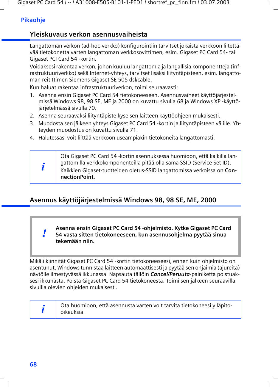 68PikaohjeGigaset PC Card 54 / -- / A31008-E505-B101-1-PED1 / shortref_pc_finn.fm / 03.07.2003Yleiskuvaus verkon asennusvaiheistaLangattoman verkon (ad-hoc-verkko) konfigurointiin tarvitset jokaista verkkoon liitettä-vää tietokonetta varten langattoman verkkosovittimen, esim. Gigaset PC Card 54- tai Gigaset PCI Card 54 -kortin.Voidaksesi rakentaa verkon, johon kuuluu langattomia ja langallisia komponentteja (inf-rastruktuuriverkko) sekä Internet-yhteys, tarvitset lisäksi liityntäpisteen, esim. langatto-man reitittimen Siemens Gigaset SE 505 dsl/cable.Kun haluat rakentaa infrastruktuuriverkon, toimi seuraavasti:1. Asenna ensin Gigaset PC Card 54 tietokoneeseen. Asennusvaiheet käyttöjärjestel-missä Windows 98, 98 SE, ME ja 2000 on kuvattu sivulla 68 ja Windows XP -käyttö-järjetelmässä sivulla 70. 2. Asenna seuraavaksi liityntäpiste kyseisen laitteen käyttöohjeen mukaisesti.3. Muodosta sen jälkeen yhteys Gigaset PC Card 54 -kortin ja liityntäpisteen välille. Yh-teyden muodostus on kuvattu sivulla 71.4. Halutessasi voit liittää verkkoon useampiakin tietokoneita langattomasti. Asennus käyttöjärjestelmissä Windows 98, 98 SE, ME, 2000Mikäli kiinnität Gigaset PC Card 54 -kortin tietokoneeseesi, ennen kuin ohjelmisto on asentunut, Windows tunnistaa laitteen automaattisesti ja pyytää sen ohjaimia (ajureita) näytölle ilmestyvässä ikkunassa. Napsauta tällöin Cancel/Peruuta-painiketta poistuak-sesi ikkunasta. Poista Gigaset PC Card 54 tietokoneesta. Toimi sen jälkeen seuraavilla sivuilla olevien ohjeiden mukaisesti.iOta Gigaset PC Card 54 -kortin asennuksessa huomioon, että kaikilla lan-gattomilla verkkokomponenteilla pitää olla sama SSID (Service Set ID). Kaikkien Gigaset-tuotteiden oletus-SSID langattomissa verkoissa on Con-nectionPoint. iOta huomioon, että asennusta varten voit tarvita tietokoneesi ylläpito-oikeuksia.Asenna ensin Gigaset PC Card 54 -ohjelmisto. Kytke Gigaset PC Card 54 vasta sitten tietokoneeseen, kun asennusohjelma pyytää sinua tekemään niin.!