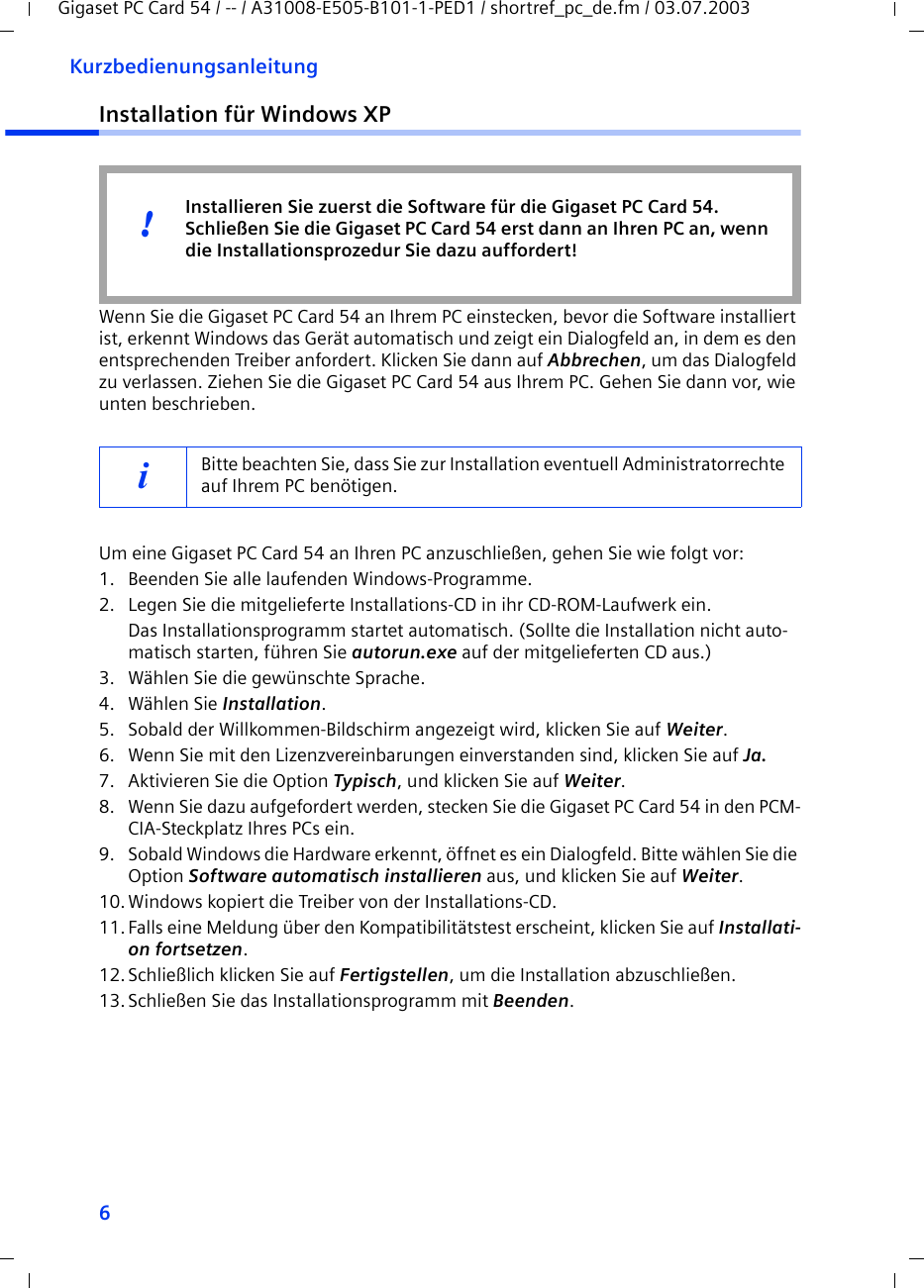 6KurzbedienungsanleitungGigaset PC Card 54 / -- / A31008-E505-B101-1-PED1 / shortref_pc_de.fm / 03.07.2003Installation für Windows XPWenn Sie die Gigaset PC Card 54 an Ihrem PC einstecken, bevor die Software installiert ist, erkennt Windows das Gerät automatisch und zeigt ein Dialogfeld an, in dem es den entsprechenden Treiber anfordert. Klicken Sie dann auf Abbrechen, um das Dialogfeld zu verlassen. Ziehen Sie die Gigaset PC Card 54 aus Ihrem PC. Gehen Sie dann vor, wie unten beschrieben.Um eine Gigaset PC Card 54 an Ihren PC anzuschließen, gehen Sie wie folgt vor:1. Beenden Sie alle laufenden Windows-Programme.2. Legen Sie die mitgelieferte Installations-CD in ihr CD-ROM-Laufwerk ein.Das Installationsprogramm startet automatisch. (Sollte die Installation nicht auto-matisch starten, führen Sie autorun.exe auf der mitgelieferten CD aus.)3. Wählen Sie die gewünschte Sprache.4. Wählen Sie Installation.5. Sobald der Willkommen-Bildschirm angezeigt wird, klicken Sie auf Weiter.6. Wenn Sie mit den Lizenzvereinbarungen einverstanden sind, klicken Sie auf Ja.7. Aktivieren Sie die Option Typisch, und klicken Sie auf Weiter.8. Wenn Sie dazu aufgefordert werden, stecken Sie die Gigaset PC Card 54 in den PCM-CIA-Steckplatz Ihres PCs ein.9. Sobald Windows die Hardware erkennt, öffnet es ein Dialogfeld. Bitte wählen Sie die Option Software automatisch installieren aus, und klicken Sie auf Weiter.10.Windows kopiert die Treiber von der Installations-CD.11.Falls eine Meldung über den Kompatibilitätstest erscheint, klicken Sie auf Installati-on fortsetzen.12.Schließlich klicken Sie auf Fertigstellen, um die Installation abzuschließen.13.Schließen Sie das Installationsprogramm mit Beenden.iBitte beachten Sie, dass Sie zur Installation eventuell Administratorrechte auf Ihrem PC benötigen.Installieren Sie zuerst die Software für die Gigaset PC Card 54. Schließen Sie die Gigaset PC Card 54 erst dann an Ihren PC an, wenn die Installationsprozedur Sie dazu auffordert!!