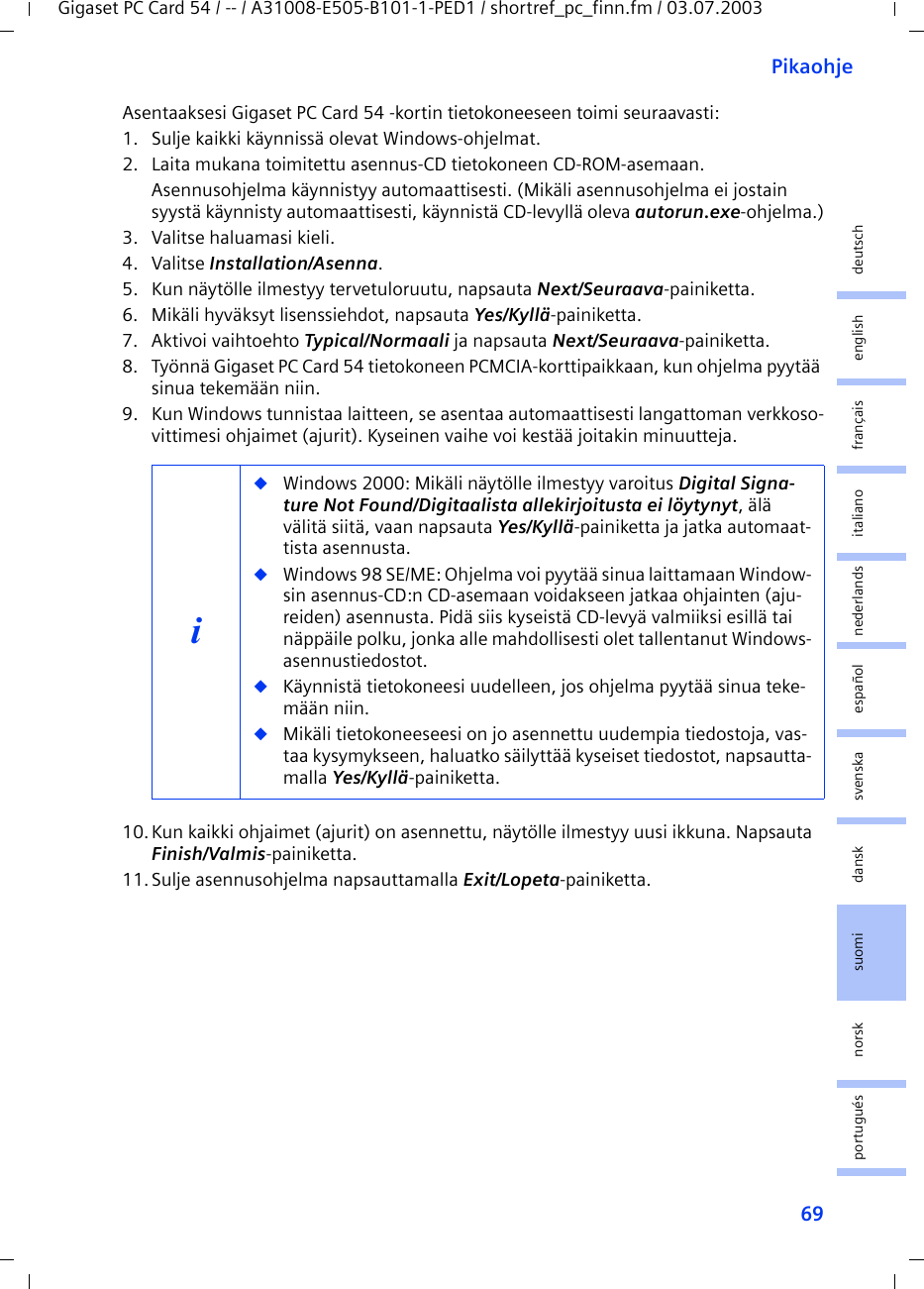 69PikaohjeGigaset PC Card 54 / -- / A31008-E505-B101-1-PED1 / shortref_pc_finn.fm / 03.07.2003deutschenglishfrançaisitalianonederlandsespañolsuomi dansk svenskanorskportuguésAsentaaksesi Gigaset PC Card 54 -kortin tietokoneeseen toimi seuraavasti:1. Sulje kaikki käynnissä olevat Windows-ohjelmat.2. Laita mukana toimitettu asennus-CD tietokoneen CD-ROM-asemaan.Asennusohjelma käynnistyy automaattisesti. (Mikäli asennusohjelma ei jostain syystä käynnisty automaattisesti, käynnistä CD-levyllä oleva autorun.exe-ohjelma.)3. Valitse haluamasi kieli.4. Valitse Installation/Asenna.5. Kun näytölle ilmestyy tervetuloruutu, napsauta Next/Seuraava-painiketta.6. Mikäli hyväksyt lisenssiehdot, napsauta Yes/Kyllä-painiketta.7. Aktivoi vaihtoehto Typical/Normaali ja napsauta Next/Seuraava-painiketta.8. Työnnä Gigaset PC Card 54 tietokoneen PCMCIA-korttipaikkaan, kun ohjelma pyytää sinua tekemään niin.9. Kun Windows tunnistaa laitteen, se asentaa automaattisesti langattoman verkkoso-vittimesi ohjaimet (ajurit). Kyseinen vaihe voi kestää joitakin minuutteja.10.Kun kaikki ohjaimet (ajurit) on asennettu, näytölle ilmestyy uusi ikkuna. Napsauta Finish/Valmis-painiketta.11.Sulje asennusohjelma napsauttamalla Exit/Lopeta-painiketta.i◆Windows 2000: Mikäli näytölle ilmestyy varoitus Digital Signa-ture Not Found/Digitaalista allekirjoitusta ei löytynyt, älä välitä siitä, vaan napsauta Yes/Kyllä-painiketta ja jatka automaat-tista asennusta. ◆Windows 98 SE/ME: Ohjelma voi pyytää sinua laittamaan Window-sin asennus-CD:n CD-asemaan voidakseen jatkaa ohjainten (aju-reiden) asennusta. Pidä siis kyseistä CD-levyä valmiiksi esillä tai näppäile polku, jonka alle mahdollisesti olet tallentanut Windows-asennustiedostot.◆Käynnistä tietokoneesi uudelleen, jos ohjelma pyytää sinua teke-mään niin.◆Mikäli tietokoneeseesi on jo asennettu uudempia tiedostoja, vas-taa kysymykseen, haluatko säilyttää kyseiset tiedostot, napsautta-malla Yes/Kyllä-painiketta.