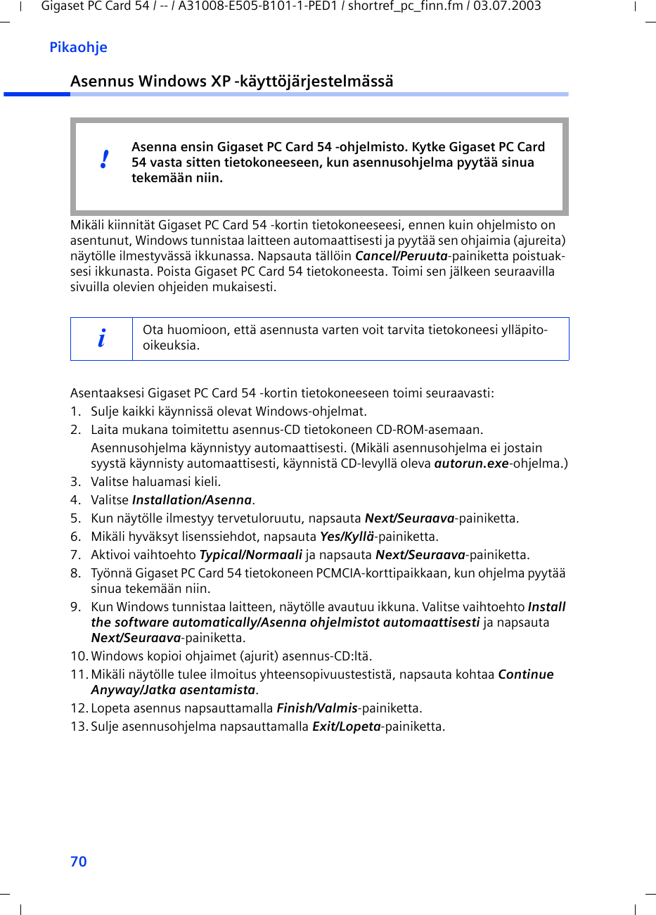 70PikaohjeGigaset PC Card 54 / -- / A31008-E505-B101-1-PED1 / shortref_pc_finn.fm / 03.07.2003Asennus Windows XP -käyttöjärjestelmässäMikäli kiinnität Gigaset PC Card 54 -kortin tietokoneeseesi, ennen kuin ohjelmisto on asentunut, Windows tunnistaa laitteen automaattisesti ja pyytää sen ohjaimia (ajureita) näytölle ilmestyvässä ikkunassa. Napsauta tällöin Cancel/Peruuta-painiketta poistuak-sesi ikkunasta. Poista Gigaset PC Card 54 tietokoneesta. Toimi sen jälkeen seuraavilla sivuilla olevien ohjeiden mukaisesti.Asentaaksesi Gigaset PC Card 54 -kortin tietokoneeseen toimi seuraavasti:1. Sulje kaikki käynnissä olevat Windows-ohjelmat.2. Laita mukana toimitettu asennus-CD tietokoneen CD-ROM-asemaan.Asennusohjelma käynnistyy automaattisesti. (Mikäli asennusohjelma ei jostain syystä käynnisty automaattisesti, käynnistä CD-levyllä oleva autorun.exe-ohjelma.)3. Valitse haluamasi kieli.4. Valitse Installation/Asenna.5. Kun näytölle ilmestyy tervetuloruutu, napsauta Next/Seuraava-painiketta.6. Mikäli hyväksyt lisenssiehdot, napsauta Yes/Kyllä-painiketta.7. Aktivoi vaihtoehto Typical/Normaali ja napsauta Next/Seuraava-painiketta.8. Työnnä Gigaset PC Card 54 tietokoneen PCMCIA-korttipaikkaan, kun ohjelma pyytää sinua tekemään niin.9. Kun Windows tunnistaa laitteen, näytölle avautuu ikkuna. Valitse vaihtoehto Install the software automatically/Asenna ohjelmistot automaattisesti ja napsauta Next/Seuraava-painiketta.10.Windows kopioi ohjaimet (ajurit) asennus-CD:ltä.11.Mikäli näytölle tulee ilmoitus yhteensopivuustestistä, napsauta kohtaa Continue Anyway/Jatka asentamista.12.Lopeta asennus napsauttamalla Finish/Valmis-painiketta.13.Sulje asennusohjelma napsauttamalla Exit/Lopeta-painiketta.iOta huomioon, että asennusta varten voit tarvita tietokoneesi ylläpito-oikeuksia.Asenna ensin Gigaset PC Card 54 -ohjelmisto. Kytke Gigaset PC Card 54 vasta sitten tietokoneeseen, kun asennusohjelma pyytää sinua tekemään niin.!