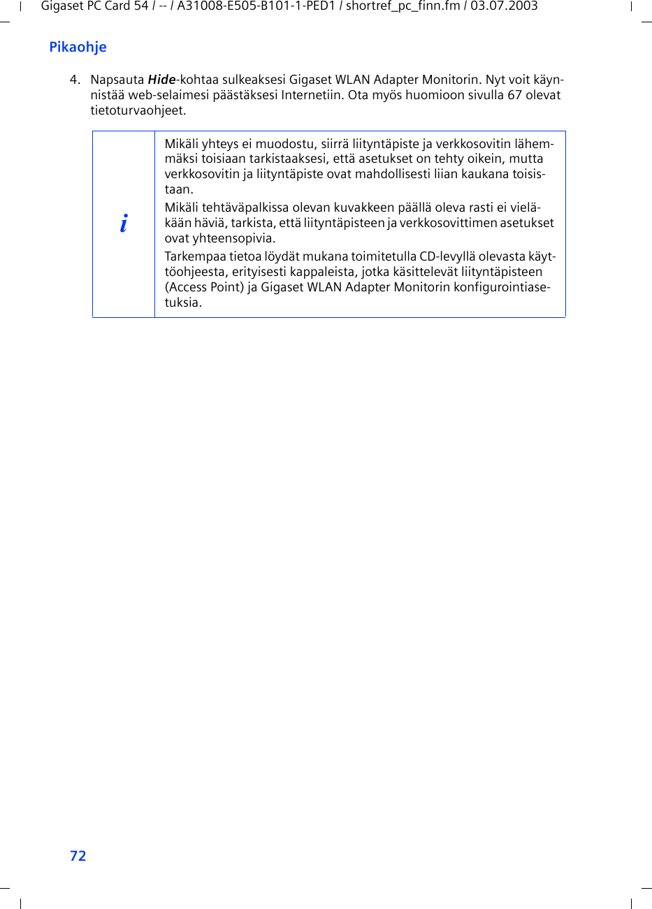 72PikaohjeGigaset PC Card 54 / -- / A31008-E505-B101-1-PED1 / shortref_pc_finn.fm / 03.07.20034. Napsauta Hide-kohtaa sulkeaksesi Gigaset WLAN Adapter Monitorin. Nyt voit käyn-nistää web-selaimesi päästäksesi Internetiin. Ota myös huomioon sivulla 67 olevat tietoturvaohjeet.iMikäli yhteys ei muodostu, siirrä liityntäpiste ja verkkosovitin lähem-mäksi toisiaan tarkistaaksesi, että asetukset on tehty oikein, mutta verkkosovitin ja liityntäpiste ovat mahdollisesti liian kaukana toisis-taan.Mikäli tehtäväpalkissa olevan kuvakkeen päällä oleva rasti ei vielä-kään häviä, tarkista, että liityntäpisteen ja verkkosovittimen asetukset ovat yhteensopivia.Tarkempaa tietoa löydät mukana toimitetulla CD-levyllä olevasta käyt-töohjeesta, erityisesti kappaleista, jotka käsittelevät liityntäpisteen (Access Point) ja Gigaset WLAN Adapter Monitorin konfigurointiase-tuksia.