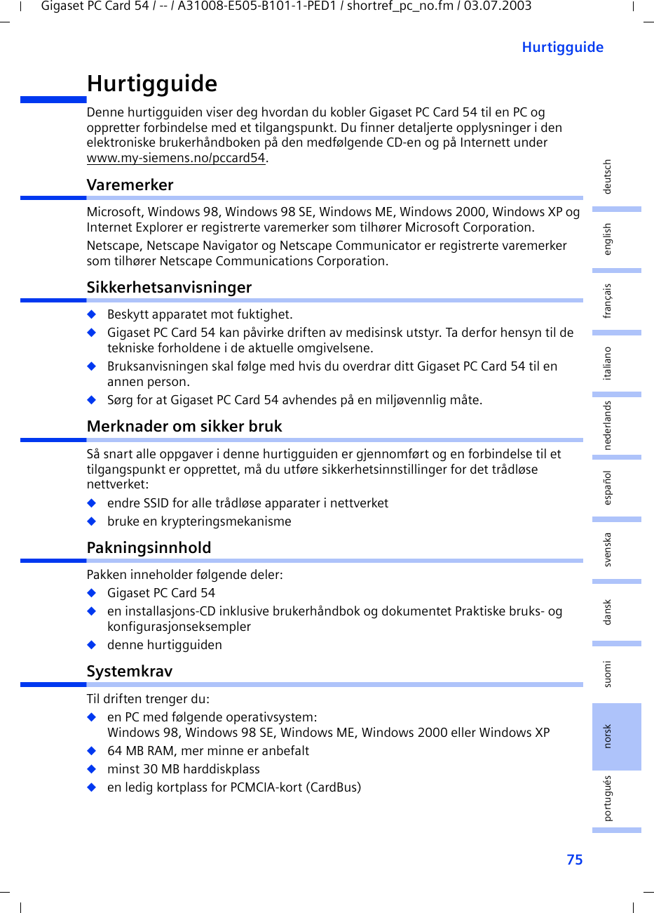 75HurtigguideGigaset PC Card 54 / -- / A31008-E505-B101-1-PED1 / shortref_pc_no.fm / 03.07.2003deutschenglishfrançaisitalianonederlandsespañolsuomi dansk svenskanorskportuguésHurtigguide Denne hurtigguiden viser deg hvordan du kobler Gigaset PC Card 54 til en PC og oppretter forbindelse med et tilgangspunkt. Du finner detaljerte opplysninger i den elektroniske brukerhåndboken på den medfølgende CD-en og på Internett under www.my-siemens.no/pccard54.VaremerkerMicrosoft, Windows 98, Windows 98 SE, Windows ME, Windows 2000, Windows XP og Internet Explorer er registrerte varemerker som tilhører Microsoft Corporation.Netscape, Netscape Navigator og Netscape Communicator er registrerte varemerker som tilhører Netscape Communications Corporation.Sikkerhetsanvisninger◆Beskytt apparatet mot fuktighet.◆Gigaset PC Card 54 kan påvirke driften av medisinsk utstyr. Ta derfor hensyn til de tekniske forholdene i de aktuelle omgivelsene.◆Bruksanvisningen skal følge med hvis du overdrar ditt Gigaset PC Card 54 til en annen person.◆Sørg for at Gigaset PC Card 54 avhendes på en miljøvennlig måte.Merknader om sikker brukSå snart alle oppgaver i denne hurtigguiden er gjennomført og en forbindelse til et tilgangspunkt er opprettet, må du utføre sikkerhetsinnstillinger for det trådløse nettverket:◆endre SSID for alle trådløse apparater i nettverket◆bruke en krypteringsmekanismePakningsinnholdPakken inneholder følgende deler:◆Gigaset PC Card 54◆en installasjons-CD inklusive brukerhåndbok og dokumentet Praktiske bruks- og konfigurasjonseksempler◆denne hurtigguidenSystemkravTil driften trenger du: ◆en PC med følgende operativsystem: Windows 98, Windows 98 SE, Windows ME, Windows 2000 eller Windows XP◆64 MB RAM, mer minne er anbefalt◆minst 30 MB harddiskplass◆en ledig kortplass for PCMCIA-kort (CardBus)