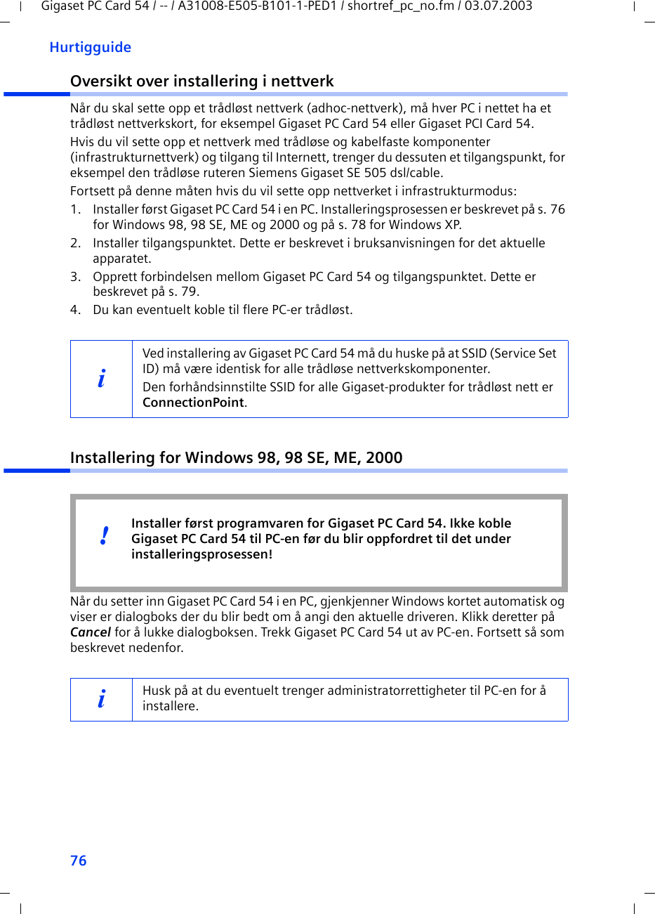 76HurtigguideGigaset PC Card 54 / -- / A31008-E505-B101-1-PED1 / shortref_pc_no.fm / 03.07.2003Oversikt over installering i nettverkNår du skal sette opp et trådløst nettverk (adhoc-nettverk), må hver PC i nettet ha et trådløst nettverkskort, for eksempel Gigaset PC Card 54 eller Gigaset PCI Card 54.Hvis du vil sette opp et nettverk med trådløse og kabelfaste komponenter (infrastrukturnettverk) og tilgang til Internett, trenger du dessuten et tilgangspunkt, for eksempel den trådløse ruteren Siemens Gigaset SE 505 dsl/cable.Fortsett på denne måten hvis du vil sette opp nettverket i infrastrukturmodus:1. Installer først Gigaset PC Card 54 i en PC. Installeringsprosessen er beskrevet på s. 76 for Windows 98, 98 SE, ME og 2000 og på s. 78 for Windows XP. 2. Installer tilgangspunktet. Dette er beskrevet i bruksanvisningen for det aktuelle apparatet.3. Opprett forbindelsen mellom Gigaset PC Card 54 og tilgangspunktet. Dette er beskrevet på s. 79.4. Du kan eventuelt koble til flere PC-er trådløst. Installering for Windows 98, 98 SE, ME, 2000Når du setter inn Gigaset PC Card 54 i en PC, gjenkjenner Windows kortet automatisk og viser er dialogboks der du blir bedt om å angi den aktuelle driveren. Klikk deretter på Cancel for å lukke dialogboksen. Trekk Gigaset PC Card 54 ut av PC-en. Fortsett så som beskrevet nedenfor.iVed installering av Gigaset PC Card 54 må du huske på at SSID (Service Set ID) må være identisk for alle trådløse nettverkskomponenter. Den forhåndsinnstilte SSID for alle Gigaset-produkter for trådløst nett er ConnectionPoint. iHusk på at du eventuelt trenger administratorrettigheter til PC-en for å installere.Installer først programvaren for Gigaset PC Card 54. Ikke koble Gigaset PC Card 54 til PC-en før du blir oppfordret til det under installeringsprosessen!!