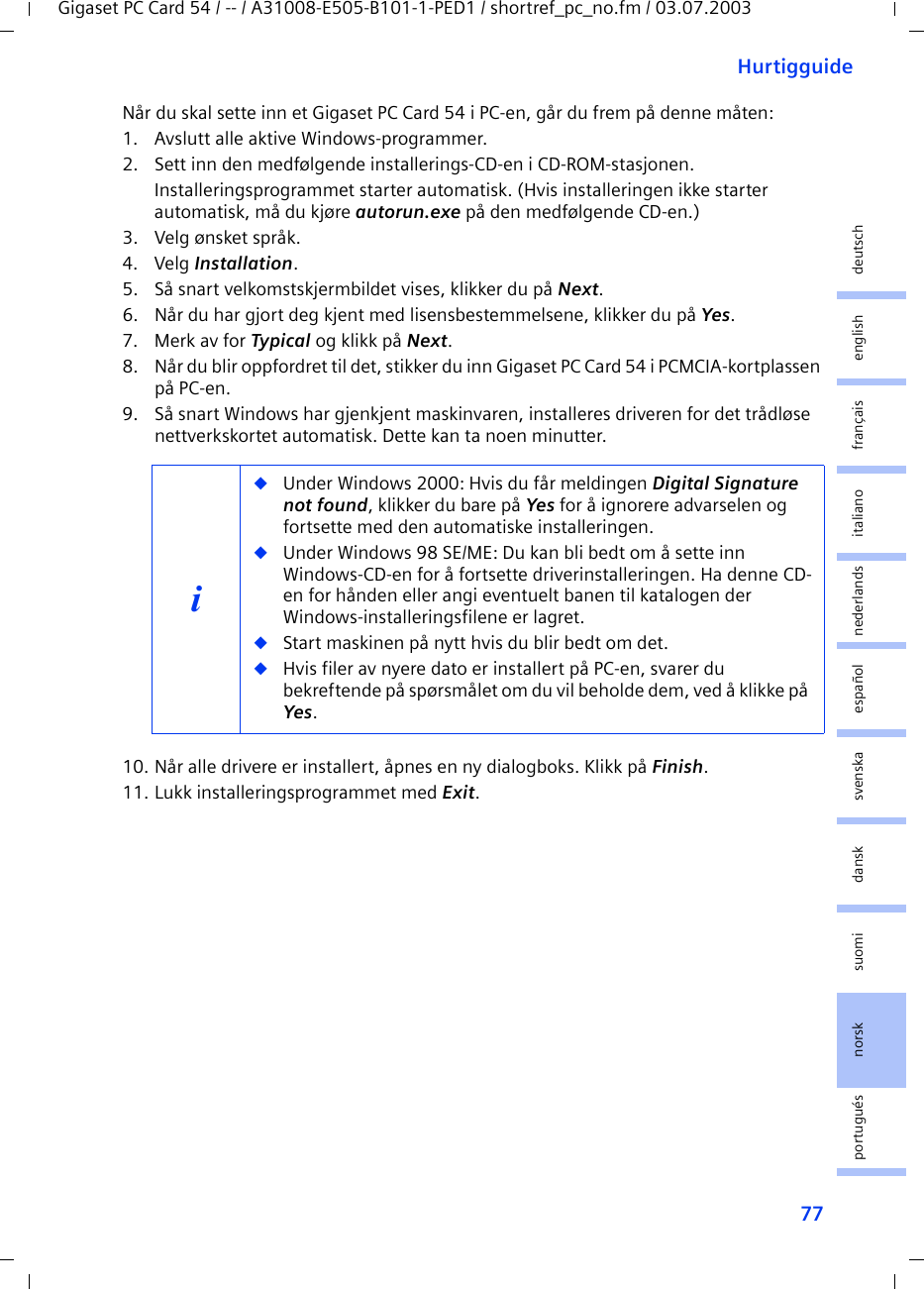 77HurtigguideGigaset PC Card 54 / -- / A31008-E505-B101-1-PED1 / shortref_pc_no.fm / 03.07.2003deutschenglishfrançaisitalianonederlandsespañolsuomi dansk svenskanorskportuguésNår du skal sette inn et Gigaset PC Card 54 i PC-en, går du frem på denne måten:1. Avslutt alle aktive Windows-programmer.2. Sett inn den medfølgende installerings-CD-en i CD-ROM-stasjonen.Installeringsprogrammet starter automatisk. (Hvis installeringen ikke starter automatisk, må du kjøre autorun.exe på den medfølgende CD-en.)3. Velg ønsket språk.4. Velg Installation.5. Så snart velkomstskjermbildet vises, klikker du på Next.6. Når du har gjort deg kjent med lisensbestemmelsene, klikker du på Yes.7. Merk av for Typical og klikk på Next.8. Når du blir oppfordret til det, stikker du inn Gigaset PC Card 54 i PCMCIA-kortplassen på PC-en.9. Så snart Windows har gjenkjent maskinvaren, installeres driveren for det trådløse nettverkskortet automatisk. Dette kan ta noen minutter.10. Når alle drivere er installert, åpnes en ny dialogboks. Klikk på Finish.11. Lukk installeringsprogrammet med Exit.i◆Under Windows 2000: Hvis du får meldingen Digital Signature not found, klikker du bare på Yes for å ignorere advarselen og fortsette med den automatiske installeringen. ◆Under Windows 98 SE/ME: Du kan bli bedt om å sette inn Windows-CD-en for å fortsette driverinstalleringen. Ha denne CD-en for hånden eller angi eventuelt banen til katalogen der Windows-installeringsfilene er lagret.◆Start maskinen på nytt hvis du blir bedt om det.◆Hvis filer av nyere dato er installert på PC-en, svarer du bekreftende på spørsmålet om du vil beholde dem, ved å klikke på Yes.