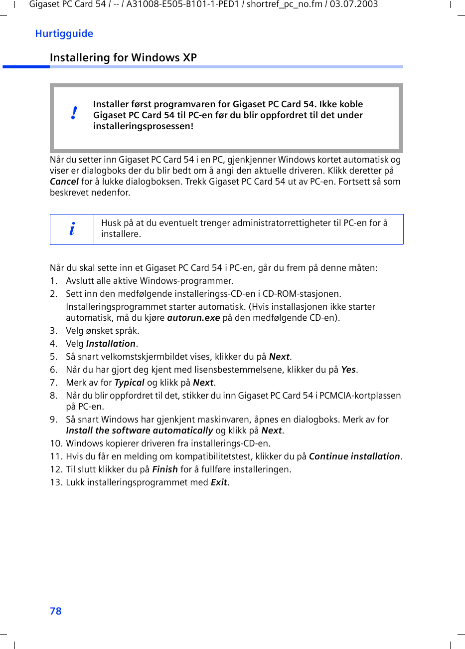 78HurtigguideGigaset PC Card 54 / -- / A31008-E505-B101-1-PED1 / shortref_pc_no.fm / 03.07.2003Installering for Windows XPNår du setter inn Gigaset PC Card 54 i en PC, gjenkjenner Windows kortet automatisk og viser er dialogboks der du blir bedt om å angi den aktuelle driveren. Klikk deretter på Cancel for å lukke dialogboksen. Trekk Gigaset PC Card 54 ut av PC-en. Fortsett så som beskrevet nedenfor.Når du skal sette inn et Gigaset PC Card 54 i PC-en, går du frem på denne måten:1. Avslutt alle aktive Windows-programmer.2. Sett inn den medfølgende installeringss-CD-en i CD-ROM-stasjonen.Installeringsprogrammet starter automatisk. (Hvis installasjonen ikke starter automatisk, må du kjøre autorun.exe på den medfølgende CD-en).3. Velg ønsket språk.4. Velg Installation.5. Så snart velkomstskjermbildet vises, klikker du på Next.6. Når du har gjort deg kjent med lisensbestemmelsene, klikker du på Yes.7. Merk av for Typical og klikk på Next.8. Når du blir oppfordret til det, stikker du inn Gigaset PC Card 54 i PCMCIA-kortplassen på PC-en.9. Så snart Windows har gjenkjent maskinvaren, åpnes en dialogboks. Merk av for Install the software automatically og klikk på Next.10. Windows kopierer driveren fra installerings-CD-en.11. Hvis du får en melding om kompatibilitetstest, klikker du på Continue installation.12. Til slutt klikker du på Finish for å fullføre installeringen.13. Lukk installeringsprogrammet med Exit.iHusk på at du eventuelt trenger administratorrettigheter til PC-en for å installere.Installer først programvaren for Gigaset PC Card 54. Ikke koble Gigaset PC Card 54 til PC-en før du blir oppfordret til det under installeringsprosessen!!