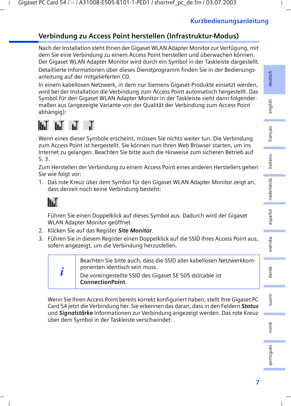 7KurzbedienungsanleitungGigaset PC Card 54 / -- / A31008-E505-B101-1-PED1 / shortref_pc_de.fm / 03.07.2003deutschenglishfrançaisitalianonederlandsespañolsuomi dansk svenskanorskportuguésVerbindung zu Access Point herstellen (Infrastruktur-Modus)Nach der Installation steht Ihnen der Gigaset WLAN Adapter Monitor zur Verfügung, mit dem Sie eine Verbindung zu einem Access Point herstellen und überwachen können. Der Gigaset WLAN Adapter Monitor wird durch ein Symbol in der Taskleiste dargestellt.Detaillierte Informationen über dieses Dienstprogramm finden Sie in der Bedienungs-anleitung auf der mitgelieferten CD.In einem kabellosen Netzwerk, in dem nur Siemens Gigaset-Produkte einsetzt werden, wird bei der Installation die Verbindung zum Access Point automatisch hergestellt. Das Symbol für den Gigaset WLAN Adapter Monitor in der Taskleiste sieht dann folgender-maßen aus (angezeigte Variante von der Qualität der Verbindung zum Access Point abhängig):  Wenn eines dieser Symbole erscheint, müssen Sie nichts weiter tun. Die Verbindung zum Access Point ist hergestellt. Sie können nun Ihren Web Browser starten, um ins Internet zu gelangen. Beachten Sie bitte auch die Hinweise zum sicheren Betrieb auf S. 3.Zum Herstellen der Verbindung zu einem Access Point eines anderen Herstellers gehen Sie wie folgt vor:1. Das rote Kreuz über dem Symbol für den Gigaset WLAN Adapter Monitor zeigt an, dass derzeit noch keine Verbindung besteht: Führen Sie einen Doppelklick auf dieses Symbol aus. Dadurch wird der Gigaset WLAN Adapter Monitor geöffnet.2. Klicken Sie auf das Register Site Monitor.3. Führen Sie in diesem Register einen Doppelklick auf die SSID Ihres Access Point aus, sofern angezeigt, um die Verbindung herzustellen.Wenn Sie Ihren Access Point bereits korrekt konfiguriert haben, stellt Ihre Gigaset PC Card 54 jetzt die Verbindung her. Sie erkennen das daran, dass in den Feldern Status und Signalstärke Informationen zur Verbindung angezeigt werden. Das rote Kreuz über dem Symbol in der Taskleiste verschwindet:iBeachten Sie bitte auch, dass die SSID aller kabellosen Netzwerkkom-ponenten identisch sein muss. Die voreingestellte SSID des Gigaset SE 505 dsl/cable ist ConnectionPoint. 