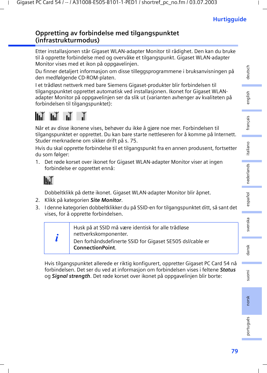 79HurtigguideGigaset PC Card 54 / -- / A31008-E505-B101-1-PED1 / shortref_pc_no.fm / 03.07.2003deutschenglishfrançaisitalianonederlandsespañolsuomi dansk svenskanorskportuguésOppretting av forbindelse med tilgangspunktet (infrastrukturmodus)Etter installasjonen står Gigaset WLAN-adapter Monitor til rådighet. Den kan du bruke til å opprette forbindelse med og overvåke et tilgangspunkt. Gigaset WLAN-adapter Monitor vises med et ikon på oppgavelinjen.Du finner detaljert informasjon om disse tilleggsprogrammene i bruksanvisningen på den medfølgende CD-ROM-platen.I et trådløst nettverk med bare Siemens Gigaset-produkter blir forbindelsen til tilgangspunktet opprettet automatisk ved installasjonen. Ikonet for Gigaset WLAN-adapter Monitor på oppgavelinjen ser da slik ut (varianten avhenger av kvaliteten på forbindelsen til tilgangspunktet):Når et av disse ikonene vises, behøver du ikke å gjøre noe mer. Forbindelsen til tilgangspunktet er opprettet. Du kan bare starte nettleseren for å komme på Internett. Studer merknadene om sikker drift på s. 75.Hvis du skal opprette forbindelse til et tilgangspunkt fra en annen produsent, fortsetter du som følger:1. Det røde korset over ikonet for Gigaset WLAN-adapter Monitor viser at ingen forbindelse er opprettet ennå:Dobbeltklikk på dette ikonet. Gigaset WLAN-adapter Monitor blir åpnet.2. Klikk på kategorien Site Monitor.3. I denne kategorien dobbeltklikker du på SSID-en for tilgangspunktet ditt, så sant det vises, for å opprette forbindelsen.Hvis tilgangspunktet allerede er riktig konfigurert, oppretter Gigaset PC Card 54 nå forbindelsen. Det ser du ved at informasjon om forbindelsen vises i feltene Status og Signal strength. Det røde korset over ikonet på oppgavelinjen blir borte:iHusk på at SSID må være identisk for alle trådløse nettverkskomponenter. Den forhåndsdefinerte SSID for Gigaset SE505 dsl/cable er ConnectionPoint. 